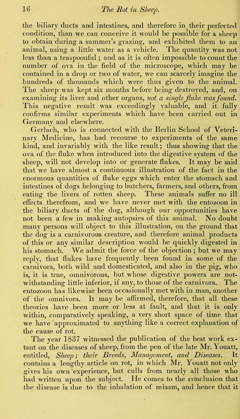the biliary ducts and intestines, and therefore in their perfected condition, than we can conceive it would be possible for a sheep to obtain during a summer’s grazing, and exhibited them to an animal, using a little water as a vehicle. The quantity was not less than a teaspoonful; and as it is often impossible to count the number of ova in the field of the microscope, which may be contained in a drop or two of water, we can scarcely imagine the hundreds of thousands which were thus given to the animal. The sheep was kept six months before being destroyed, and, on examining its liver and other organs, not a single fluke was found. This negative result was exceedingly valuable, and it fully confirms similar experiments which have been carried out in Germany and elsewhere. Gerlach, who is connected with the Berlin School of Veteri- nary Medicine, has had recourse to experiments of the same kind, and invariably with the like result; thus showing that the ova of the fluke when introduced into the digestive system of the sheep, will not develop into or generate flukes. It may be said that we have almost a continuous illustration of the fact in the enormous quantities of fluke eggs which enter the stomach and intestines of dogs belonging to butchers, farmers, and others, from eating the livers of rotten sheep. These animals suffer no ill effects therefrom, and we have never met with the entozoon in the biliary ducts of the dog, although our opportunities have not been a few in making autopsies of this animal. No doubt many persons will object to this illustration, on the ground that the dog is a carnivorous creature, and therefore animal products of this or any similar description would be quickly digested in his stomach. We admit the force of the objection ; but we may reply, that flukes have frequently been found in some of the carnivora, both wild and domesticated, and also in the pig, who is, it is true, omnivorous, but whose digestive powers are not- withstanding little inferior, if any, to those of the carnivora. The entozoon has likewise been occasionally met with in man, another of the omnivora. It may be affirmed, therefore, that all these theories have been more or less at fault, and that it is only within, comparatively speaking, a very short space of time that we have approximated to anything like a correct explanation of the cause of rot. The year 1837 witnessed the publication of the best work ex- tant on the diseases of sheep, from the pen of the late Mr. Youatt, entitled, Sheep; their Breeds, Management, and Diseases. It contains a lengthy article on rot, in which Mr. Youatt not only gives his own experience, but culls from nearly all those who had written upon the subject. He comes to the conclusion that the disease is due to the inhalation of miasm, and hence that it