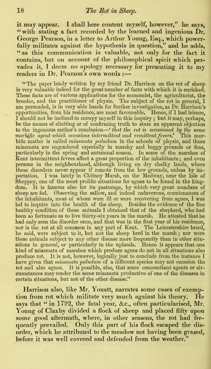 it may appear. I shall here content myself, however,” he says, “ with stating a fact recorded by the learned and ingenious Dr. George Pearson, in a letter to Arthur Young, Esq., which power- fully militates against the hypothesis in question,” and he adds, “ as this communication is valuable, not only for the fact it contains, but on account of the philosophical spirit which per- vades it, I deem no apology necessary for presenting it to my readers in Dr. Pearson’s own words :— “ The paper lately written by my friend Dr. Harrison on the rot of sheep is very valuable indeed for the great number of facts with which it is enriched. These facts are of various applications for the economist, the agriculturist, the breeder, and the practitioner of physic. The subject of the rot in general, I am persuaded, is in very able hands for further investigation, as Dr. Harrison’s opportunities, from his residence, are most favourable. Hence, if I had leisure, I should not be inclined to occupy myself in this inquiry ; but it may, perhaps, be the means of eliciting or of confirming truth to state an apparent objection to the ingenious author’s conclusion—‘ that the rot is occasioned by the same morbific agent which occasions intermittent and remittent fevers.’ This mor- bific matter is called miasmata 'paludum in the schools of physic, and those miasmata are engendered especially in marshy and boggy grounds or fens, particularly in the spring and autumnal season. In some of the marshes of Kent intermittent fevers affect a great proportion of the inhabitants ; and even persons in the neighbourhood, although living on dry chalky lands, where these disorders never appear if remote from the low grounds, unless by im- portation. I was lately in Chitney Marsh, on the Medway, near the Isle of Sheppey, one of the most prolific situations for agues to be found in the king- dom. It is famous also for its pasturage, by which very great numbers of sheep are fed. Observing the sallow, and indeed cadaverous, countenances of the inhabitants, most of whom were ill or were recovering from agues, I was led to inquire into the health of the sheep. Besides the evidence of the fine healthy condition of these animals I obtained that of the shepherd, who had been so fortunate as to live thirty-six years in the marsh. He attested that he had only seen the disorder once, and that was in the first year of his residence, nor is the rot at all common in any part of Kent. The Leicestershire breed, he said, were subject to it, but not the sheep bred in the marsh ; nor were these animals subject to any other disease more frequently than in other situ- ations in general, or particularly in the uplands. Hence it appears that one kind of miasmata of marshes which produce agues do not in all situations also produce rot. It is not, however, logically just to conclude from the instance I have given that miasmata jpaludum of a different species may not occasion the rot and also agues. It is possible, also, that some concomitant agents or cir- cumstances may render the same miasmata productive of one of the diseases in certain situations, but not of the other disease.” Harrison also, like Mr. Youatt, narrates some cases of exemp- tion from rot which militate very much against his theory. He says that “ in 1792, the fatal year, &c., often particularised, Mr. Young of Claxby divided a flock of sheep and placed fifty upon some good aftermath, where, in other seasons, the rot had fre- quently prevailed. Only this part of his flock escaped the dis- order, which he attributed to the meadow not having been grazed, before it was well covered and defended from the weather.”
