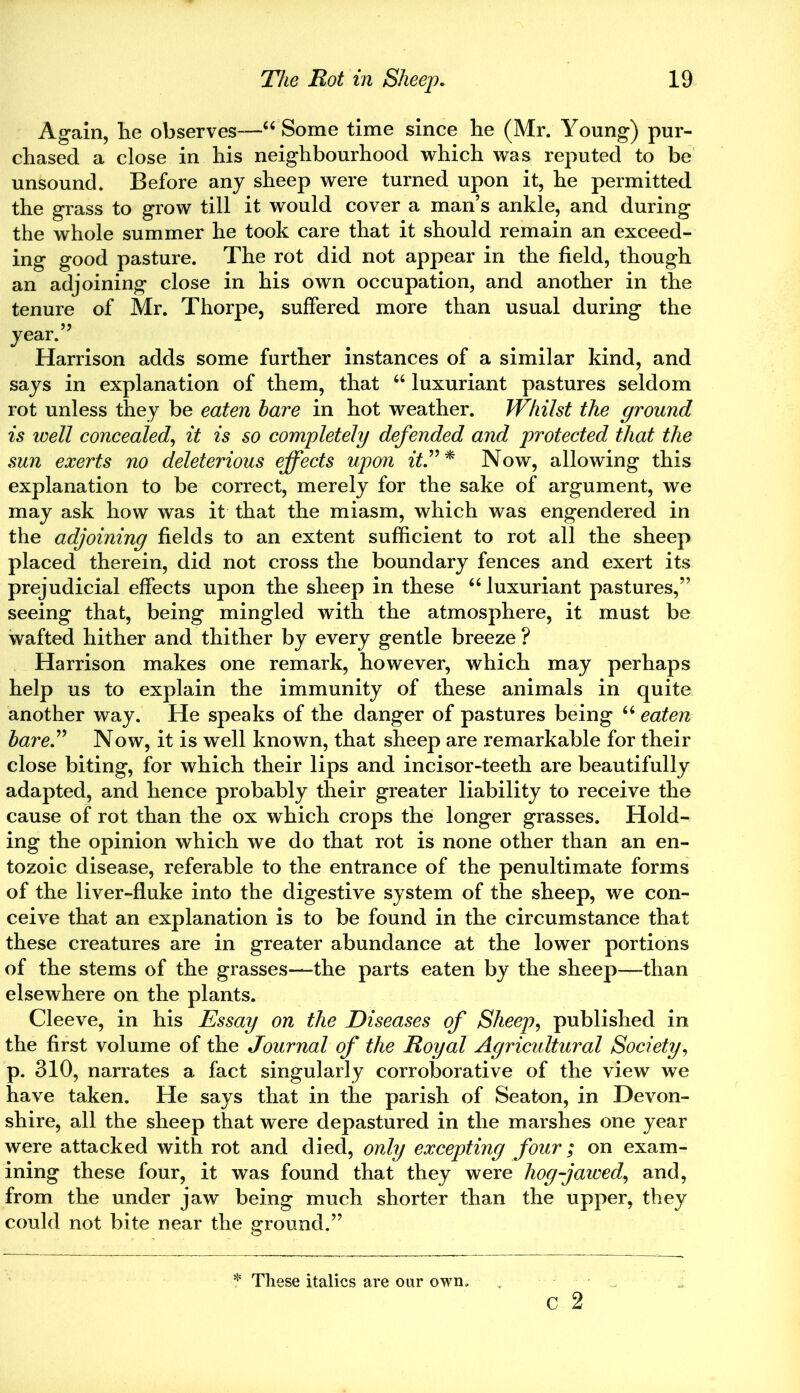 Again, lie observes—“ Some time since he (Mr. Young) pur- chased a close in his neighbourhood which was reputed to be unsound. Before any sheep were turned upon it, he permitted the grass to grow till it would cover a man’s ankle, and during the whole summer he took care that it should remain an exceed- ing good pasture. The rot did not appear in the field, though an adjoining close in his own occupation, and another in the tenure of Mr. Thorpe, suffered more than usual during the year. Harrison adds some further instances of a similar kind, and says in explanation of them, that “ luxuriant pastures seldom rot unless they be eaten hare in hot weather. Whilst the ground is well concealed, it is so completely defended and protected that the sun exerts no deleterious effects upon it.”* Now, allowing this explanation to be correct, merely for the sake of argument, we may ask how was it that the miasm, which was engendered in the adjoining fields to an extent sufficient to rot all the sheep placed therein, did not cross the boundary fences and exert its prejudicial effects upon the sheep in these “ luxuriant pastures,” seeing that, being mingled with the atmosphere, it must be wafted hither and thither by every gentle breeze ? Harrison makes one remark, however, which may perhaps help us to explain the immunity of these animals in quite another way. He speaks of the danger of pastures being 66 eaten hare” Now, it is well known, that sheep are remarkable for their close biting, for which their lips and incisor-teeth are beautifully adapted, and hence probably their greater liability to receive the cause of rot than the ox which crops thei longer grasses. Hold- ing the opinion which we do that rot is none other than an en- tozoic disease, referable to the entrance of the penultimate forms of the liver-fluke into the digestive system of the sheep, we con- ceive that an explanation is to be found in the circumstance that these creatures are in greater abundance at the lower portions of the stems of the grasses—the parts eaten by the sheep—than elsewhere on the plants. Cleeve, in his Essay on the Diseases of Sheep, published in the first volume of the Journal of the Royal Agricultural Society, p. 310, narrates a fact singularly corroborative of the view we have taken. He says that in the parish of Seaton, in Devon- shire, all the sheep that were depastured in the marshes one year were attacked with rot and died, only excepting four; on exam- ining these four, it was found that they were hog-jawed, and, from the under jaw being much shorter than the upper, they could not bite near the ground.” c 2 * These italics are our own.