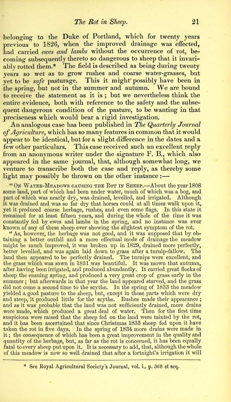 belonging to the Duke of Portland, which for twenty years previous to 1826, when the improved drainage was effected, had carried ewes and lambs without the occurrence of rot, be- coming subsequently thereto so dangerous to sheep that it invari- ably rotted them.* The field is described as being during twenty years so wet as to grow rushes and coarse water-grasses, but yet to be safe pasturage. This it might possibly have been in the spring, but not in the summer and autumn. We are bound to receive the statement as it is ; but we nevertheless think the entire evidence, both with reference to the safety and the subse- quent dangerous condition of the pasture, to be wanting in that preciseness which would bear a rigid investigation. An analogous case has been published in The Quarterly Journal of Agriculture, which has so many features in common that it would appear to be identical, but for a slight difference in the dates and a few other particulars. This case received such an excellent reply from an anonymous writer under the signature F. B., which also appeared in the same journal, that, although somewhat long, we venture to transcribe both the case and reply, as thereby some light may possibly be thrown on the other instance:— “On Water-Meadows causing the Eot in Sheep.—About the year 1808 some land, part of which had been under water, much of which was a bog, and part of which was nearly dry, was drained, levelled, and irrigated. Although it was drained and was so far dry that horses could at all times walk upon it, yet it produced coarse herbage, rushes, and even some flags. In this state it remained for at least fifteen years, and during the whole of the time it was constantly fed by ewes and lambs in the spring, and no instance was ever known of any of these sheep ever showing the slightest symptom of the rot. “ As, however, the herbage was not good, and it was supposed that by ob- taining a better outfall and a more effectual mode of drainage the meadow might be much improved, it was broken up in 1829, drained more perfectly, better levelled, and was again laid down to grass after a turnip-fallow. The land then appeared to be perfectly drained. The turnips were excellent, and the grass which was sown in 1831 was beautiful. It was mown that autumn, after having been irrigated, and produced abundantly. It carried great flocks of sheep the ensuing spring, and produced a very great crop of grass early in the summer ; but afterwards in that year the land appeared starved, and the grass did not come a second time to the scythe. In the spring of 1833 the meadow yielded a good pasture to the sheep, but, except in those parts which were dry and steep, it produced little for the scythe. Eushes made their appearance ; and as it was probable that the land was not sufficiently drained, more drains were made, which produced a great deal of water. Then for the first time suspicions were raised that the sheep fed on the land were tainted by the rot, and it has been ascertained that since Christmas 1833 sheep fed upon it have taken the rot in five days. In the spring of 1834 more drains were made in it; the consequence of which has been a great improvement in the quality and quantity of the herbage, but, as far as the rot is concerned, it has been equally fatal to every sheep put upon it. It is necessary to add, that, although the whole of this meadow is now so well drained that after a fortnight’s irrigation it will * See Eoyal Agricultural Society’s Journal, vol. i., p. 368 et seq.