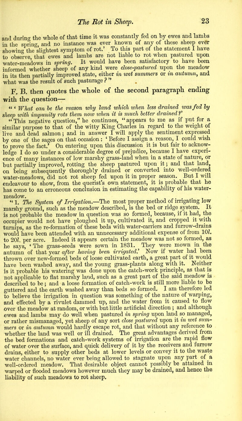 and durino- the whole of that time it was constantly fed on by ewes and lambs in the spring, and no instance was ever known of any of these sheep ever showino- the°slightest symptom of rot.’ To this part of the statement I have to observe, that ewes and lambs are not liable to rot when pastured upon water-meadows in spring. It would have been satisfactory to have been informed whether sheep of any kind were close-pastured upon the meadow in its then partially improved state, either in wet summers or in autumn, and what was the result of such pasturage ? ” F. B. then quotes the whole of the second paragraph ending with the question— “ ‘ What can he the reason why land which when less drained was fed hy sheep with impunity rots them now when it is much better drained V “ This negative question,” he continues, 11 appears to me as if put for a similar purpose to that of the witty King Charles in regard to the weight of live and dead salmon; and in answer I will apply the sentiment expressed by one of the sages on that occasion: ‘ Before I assign a reason, I could wish to prove the fact/ On entering upon this discussion it is but fair to acknow- ledge I do so under a considerable degree of prejudice, because I have experi- ence of many instances of low marshy grass-land when in a state of nature, or but partially improved, rotting the sheep pastured upon it; and that land, on being subsequently thoroughly drained or converted into well-ordered water-meadows, did not rot sheep fed upon it in proper season. But I will endeavour to show, from the querist’s own statement, it is probable that he has come to an erroneous conclusion in estimating the capability of his water- meadow. “ 1. The System of Irrigation.—The most proper method .of irrigating low marshy ground, such as the meadow described, is the bed or ridge, system. It is not probable the meadow in question was so formed, because, if it had, the occupier would not have ploughed it up, cultivated it, and cropped it with turnips, as the re-formation of these beds with water-carriers and furrow-drains would have been attended with an unnecessary additional expense of from 10?. to 20?. per acre. Indeed it appears certain the meadow was not so formed, as he says, ‘ The grass-seeds were sown in 1831. They were mown in the autumn of that year after having been irrigated.’ Now if water had been thrown over new-formed beds of loose cultivated earth, a great part of it would have been washed away, and the young grass-plants along with it. Neither is it probable his watering was done upon the catcli-work principle, as that is not applicable to flat marshy land, such as a great part of the said meadow is described to be; and a loose formation of catch-work is still more liable to be guttered and the earth washed away than beds so formed. I am therefore, led to believe the irrigation in question was something of the nature of warping, and effected by a rivulet dammed up, and the water from .it caused to flow over the meadow at random, or with but little artificial direction ; and although ewes and lambs may do well when pastured in spring upon land so managed, or rather mismanaged, yet sheep of any sort close pastured upon it in wet sum- mers or in autumn would hardly escape rot, and that without any reference to whether the land was well or ill drained. The great advantages derived from the bed formations and catch-work systems of irrigation are the rapid flow of water over the surface, and quick delivery of it by the receivers and furrow drains, either to supply other beds at lower levels or convey it to the waste water channels, no water ever being allowed to stagnate upon any part of a well-ordered meadow. That desirable object cannot possibly be attained in warped or flooded meadows however much they may be drained, and hence the liability of such meadows to rot sheep.