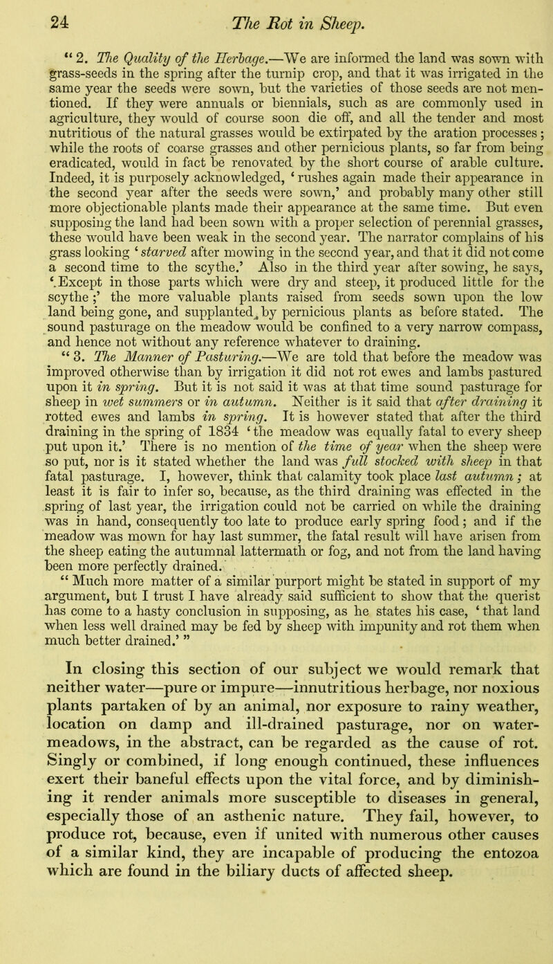 “ 2. The Quality of the Herbage.—We are informed tlie land was sown with grass-seeds in the spring after the turnip crop, and that it w7as irrigated in the same year the seeds were sown, hut the varieties of those seeds are not men- tioned. If they were annuals or biennials, such as are commonly used in agriculture, they would of course soon die off, and all the tender and most nutritious of the natural grasses would be extirpated by the aration processes; while the roots of coarse grasses and other pernicious plants, so far from being eradicated, would in fact be renovated by the short course of arable culture. Indeed, it is purposely acknowledged, 6 rushes again made their appearance in the second year after the seeds were sown,’ and probably many other still more objectionable plants made their appearance at the same time. But even supposing the land had been sown with a proper selection of perennial grasses, these would have been weak in the second year. The narrator complains of his grass looking 4 starved after mowing in the second year, and that it did not come a second time to the scythe.’ Also in the third year after sowing, he says, ‘.Except in those parts which were dry and steep, it produced little for the scythe the more valuable plants raised from seeds sown upon the low land being gone, and supplanted^ by pernicious plants as before stated. The sound pasturage on the meadow would be confined to a very narrow compass, and hence not without any reference whatever to draining. 44 3. The Manner of Pasturing.—We are told that before the meadow was improved otherwise than by irrigation it did not rot ewes and lambs pastured upon it in spring. But it is not said it was at that time sound pasturage for sheep in wet summers or in autumn. Neither is it said that after draining it rotted ewes and lambs in spring. It is however stated that after the third draining in the spring of 1834 4 the meadow was equally fatal to every sheep put upon it.’ There is no mention of the time of year when the sheep w~ere so put, nor is it stated whether the land was full stocked with sheep in that fatal pasturage. I, however, think that calamity took place last autumn; at least it is fair to infer so, because, as the third draining was effected in the spring of last year, the irrigation could not be carried on while the draining was in hand, consequently too late to produce early spring food; and if the meadow was mown for hay last summer, the fatal result will have arisen from the sheep eating the autumnal lattermath or fog, and not from the land having been more perfectly drained. 44 Much more matter of a similar purport might be stated in support of my argument, but I trust I have already said sufficient to show that the querist has come to a hasty conclusion in supposing, as he states his case, 4 that land when less well drained may be fed by sheep with impunity and rot them when much better drained.’ ” In closing this section of our subject we would remark that neither water—pure or impure—innutritious herbage, nor noxious plants partaken of by an animal, nor exposure to rainy weather, location on damp and ill-drained pasturage, nor on water- meadows, in the abstract, can be regarded as the cause of rot. Singly or combined, if long enough continued, these influences exert their baneful effects upon the vital force, and by diminish- ing it render animals more susceptible to diseases in general, especially those of an asthenic nature. They fail, however, to produce rot, because, even if united with numerous other causes of a similar kind, they are incapable of producing the entozoa which are found in the biliary ducts of affected sheep.