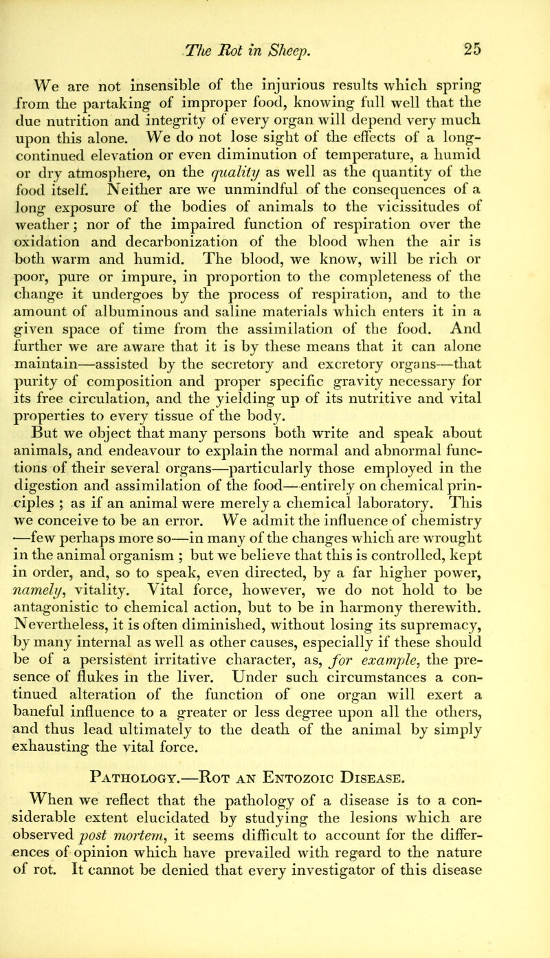 We are not insensible of the injurious results which spring from the partaking of improper food, knowing full well that the due nutrition and integrity of every organ will depend very much upon this alone. We do not lose sight of the effects of a long- continued elevation or even diminution of temperature, a humid or dry atmosphere, on the quality as well as the quantity of the food itself. Neither are we unmindful of the consequences of a long exposure of the bodies of animals to the vicissitudes of weather; nor of the impaired function of respiration over the oxidation and decarbonization of the blood when the air is both warm and humid. The blood, we know, will be rich or poor, pure or impure, in proportion to the completeness of the change it undergoes by the process of respiration, and to the amount of albuminous and saline materials which enters it in a given space of time from the assimilation of the food. And further we are aware that it is by these means that it can alone maintain—assisted by the secretory and excretory organs—that purity of composition and proper specific gravity necessary for its free circulation, and the yielding up of its nutritive and vital properties to every tissue of the body. But we object that many persons both write and speak about animals, and endeavour to explain the normal and abnormal func- tions of their several organs—particularly those employed in the digestion and assimilation of the food—entirely on chemical prin- ciples ; as if an animal were merely a chemical laboratory. This we conceive to be an error. We admit the influence of chemistry *—few perhaps more so—in many of the changes which are wrought in the animal organism ; but we believe that this is controlled, kept in order, and, so to speak, even directed, by a far higher power, namely, vitality. Vital force, however, we do not hold to be antagonistic to chemical action, but to be in harmony therewith. Nevertheless, it is often diminished, without losing its supremacy, by many internal as well as other causes, especially if these should be of a persistent irritative character, as, for example, the pre- sence of flukes in the liver. Under such circumstances a con- tinued alteration of the function of one organ will exert a baneful influence to a greater or less degree upon all the others, and thus lead ultimately to the death of the animal by simply exhausting the vital force. Pathology.—Rot an Entozoic Disease. When we reflect that the pathology of a disease is to a con- siderable extent elucidated by studying the lesions which are observed post mortem, it seems difficult to account for the differ- ences of opinion which have prevailed with regard to the nature of rot. It cannot be denied that every investigator of this disease
