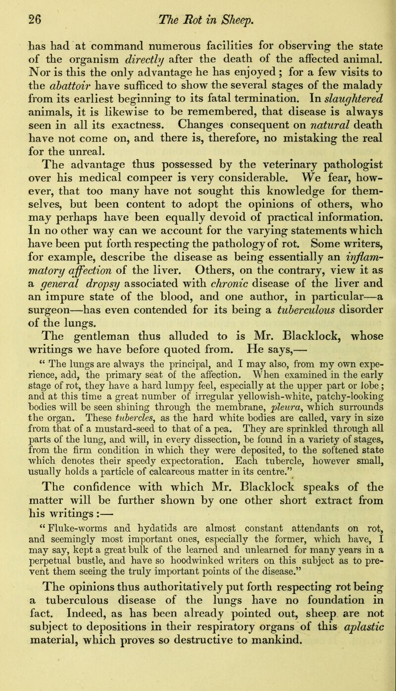has had at command numerous facilities for observing the state of the organism directly after the death of the affected animal. Nor is this the only advantage he has enjoyed ; for a few visits to the abattoir have sufficed to show the several stages of the malady from its earliest beginning to its fatal termination. In slaughtered animals, it is likewise to be remembered, that disease is always seen in all its exactness. Changes consequent on natural death have not come on, and there is, therefore, no mistaking the real for the unreal. The advantage thus possessed by the veterinary pathologist over his medical compeer is very considerable. We fear, how- ever, that too many have not sought this knowledge for them- selves, but been content to adopt the opinions of others, who may perhaps have been equally devoid of practical information. In no other way can we account for the varying statements which have been put forth respecting the pathology of rot. Some writers, for example, describe the disease as being essentially an inflam- matory affection of the liver. Others, on the contrary, view it as a general dropsy associated with chronic disease of the liver and an impure state of the blood, and one author, in particular—a surgeon—-has even contended for its being a tuberculous disorder of the lungs. The gentleman thus alluded to is Mr. Blacklock, whose writings we have before quoted from. He says,— “ The lungs are always the principal, and I may also, from my own expe- rience, add, the primary seat of the affection. When examined in the early stage of rot, they have a hard lumpy feel, especially at the upper part or lobe ; and at this time a great number of irregular yellowish-white, patchy-looking bodies will be seen shining through the membrane, pleura, which surrounds the organ. These tubercles, as the hard white bodies are called, vary in size from that of a mustard-seed to that of a pea. They are sprinkled through all parts of the lung, and will, in every dissection, be found in a variety of stages, from the firm condition in which they were deposited, to the softened state which denotes their speedy expectoration. Each tubercle, however small, usually holds a particle of calcareous matter in its centre.” The confidence with which Mr. Blacklock speaks of the matter will be further shown by one other short extract from his writings:— “ Fluke-worms and hydatids are almost constant attendants on rot, and seemingly most important ones, especially the former, which have, I may say, kept a great bulk of the learned and unlearned for many years in a perpetual bustle, and have so hoodwinked writers on this subject as to pre- vent them seeing the truly important points of the disease.” The opinions thus authoritatively put forth respecting rot being a tuberculous disease of the lungs have no foundation in fact. Indeed, as has been already pointed out, sheep are not subject to depositions in their respiratory organs of this aplastic material, which proves so destructive to mankind.