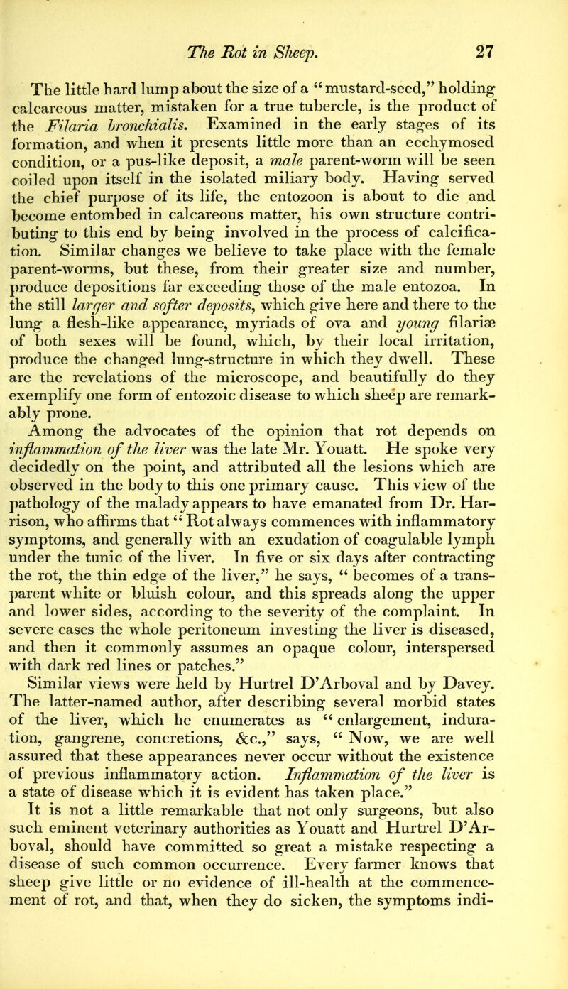 The little hard lump about the size of a “ mustard-seed,” holding calcareous matter, mistaken for a true tubercle, is the product of the Filaria hronchialis. Examined in the early stages of its formation, and when it presents little more than an ecchymosed condition, or a pus-like deposit, a male parent-worm will be seen coiled upon itself in the isolated miliary body. Having served the chief purpose of its life, the entozoon is about to die and become entombed in calcareous matter, his own structure contri- buting to this end by being involved in the process of calcifica- tion. Similar changes we believe to take place with the female parent-worms, but these, from their greater size and number, produce depositions far exceeding those of the male entozoa. In the still larger and softer deposits, which give here and there to the lung a flesh-like appearance, myriads of ova and young filariae of both sexes will be found, which, by their local irritation, produce the changed lung-structure in which they dwell. These are the revelations of the microscope, and beautifully do they exemplify one form of entozoic disease to which sheep are remark- ably prone. Among the advocates of the opinion that rot depends on inflammation of the liver was the late Mr. Youatt. He spoke very decidedly on the point, and attributed all the lesions which are observed in the body to this one primary cause. This view of the pathology of the malady appears to have emanated from Dr. Har- rison, who affirms that u Rot always commences with inflammatory symptoms, and generally with an exudation of coagulable lymph under the tunic of the liver. In five or six days after contracting the rot, the thin edge of the liver,” he says, “ becomes of a trans- parent white or bluish colour, and this spreads along the upper and lower sides, according to the severity of the complaint. In severe cases the whole peritoneum investing the liver is diseased, and then it commonly assumes an opaque colour, interspersed with dark red lines or patches.” Similar views were held by Hurtrel D’Arboval and by Davey. The latter-named author, after describing several morbid states of the liver, which he enumerates as “ enlargement, indura- tion, gangrene, concretions, &c.,” says, “ Now, we are well assured that these appearances never occur without the existence of previous inflammatory action. Inflammation of the liver is a state of disease which it is evident has taken place.” It is not a little remarkable that not only surgeons, but also such eminent veterinary authorities as Youatt and Hurtrel D’Ar- boval, should have committed so great a mistake respecting a disease of such common occurrence. Every farmer knows that sheep give little or no evidence of ill-health at the commence- ment of rot, and that, when they do sicken, the symptoms indi-