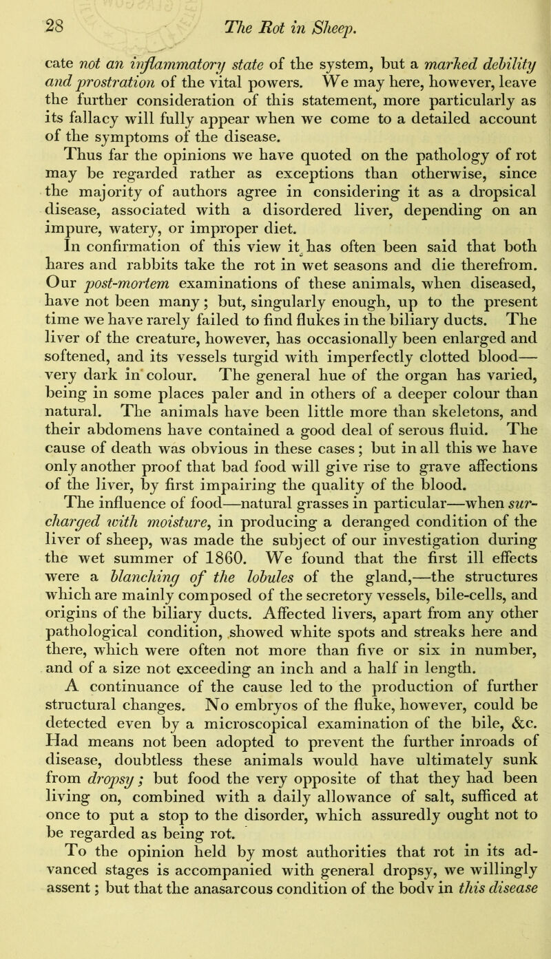 cate not an inflammatory state of the system, but a marked debility and prostration of the vital powers. We may here, however, leave the further consideration of this statement, more particularly as its fallacy will fully appear when we come to a detailed account of the symptoms of the disease. Thus far the opinions we have quoted on the pathology of rot may be regarded rather as exceptions than otherwise, since the majority of authors agree in considering it as a dropsical disease, associated with a disordered liver, depending on an impure, watery, or improper diet. In confirmation of this view it^has often been said that both hares and rabbits take the rot in wet seasons and die therefrom. Our post-mortem examinations of these animals, when diseased, have not been many; but, singularly enough, up to the present time we have rarely failed to find flukes in the biliary ducts. The liver of the creature, however, has occasionally been enlarged and softened, and its vessels turgid with imperfectly clotted blood— very dark in colour. The general hue of the organ has varied, being in some places paler and in others of a deeper colour than natural. The animals have been little more than skeletons, and their abdomens have contained a good deal of serous fluid. The cause of death was obvious in these cases; but in all this we have only another proof that bad food will give rise to grave affections of the liver, by first impairing the quality of the blood. The influence of food—natural grasses in particular—when sur- charged with moisture, in producing a deranged condition of the liver of sheep, was made the subject of our investigation during the wet summer of 1860. We found that the first ill effects were a blanching of the lobules of the gland,—the structures which are mainly composed of the secretory vessels, bile-cells, and origins of the biliary ducts. Affected livers, apart from any other pathological condition, showed white spots and streaks here and there, which were often not more than five or six in number, and of a size not exceeding an inch and a half in length. A continuance of the cause led to the production of further structural changes. No embryos of the fluke, however, could be detected even by a microscopical examination of the bile, &c. Had means not been adopted to prevent the further inroads of disease, doubtless these animals would have ultimately sunk from dropsy; but food the very opposite of that they had been living on, combined with a daily allowance of salt, sufficed at once to put a stop to the disorder, which assuredly ought not to be regarded as being rot. To the opinion held by most authorities that rot in its ad- vanced stages is accompanied with general dropsy, we willingly assent; but that the anasarcous condition of the bodv in this disease