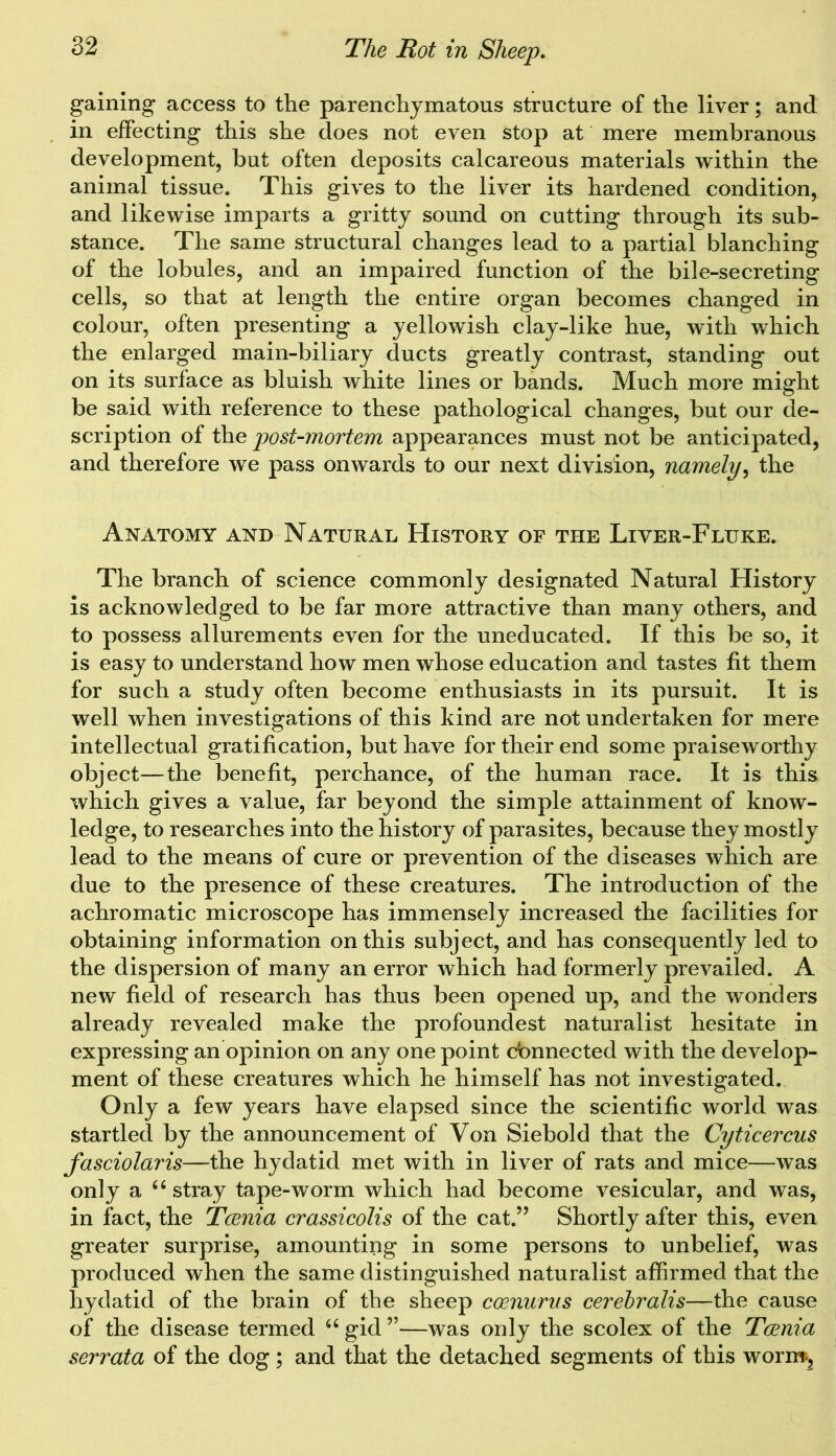 gaining access to the parenchymatous structure of the liver; and in effecting this she does not even stop at mere membranous development, but often deposits calcareous materials within the animal tissue. This gives to the liver its hardened condition, and likewise imparts a gritty sound on cutting through its sub- stance. The same structural changes lead to a partial blanching of the lobules, and an impaired function of the bile-secreting cells, so that at length the entire organ becomes changed in colour, often presenting a yellowish clay-like hue, with which the enlarged main-biliary ducts greatly contrast, standing out on its surface as bluish white lines or bands. Much more might be said with reference to these pathological changes, but our de- scription of the post-mortem appearances must not be anticipated, and therefore we pass onwards to our next division, namely, the Anatomy and Natural History of the Liver-Fluke. The branch of science commonly designated Natural History is acknowledged to be far more attractive than many others, and to possess allurements even for the uneducated. If this be so, it is easy to understand how men whose education and tastes fit them for such a study often become enthusiasts in its pursuit. It is well when investigations of this kind are not undertaken for mere intellectual gratification, but have for their end some praiseworthy object—the benefit, perchance, of the human race. It is this which gives a value, far beyond the simple attainment of know- ledge, to researches into the history of parasites, because they mostly lead to the means of cure or prevention of the diseases which are due to the presence of these creatures. The introduction of the achromatic microscope has immensely increased the facilities for obtaining information on this subject, and has consequently led to the dispersion of many an error which had formerly prevailed. A new field of research has thus been opened up, and the wonders already revealed make the profoundest naturalist hesitate in expressing an opinion on any one point cbnnected with the develop- ment of these creatures which he himself has not investigated. Only a few years have elapsed since the scientific world was startled by the announcement of Von Siebold that the Cyticercus fasciolar is—the hydatid met with in liver of rats and mice—was only a 64 stray tape-worm which had become vesicular, and was, in fact, the Tcenia crassicolis of the cat.” Shortly after this, even greater surprise, amounting in some persons to unbelief, was produced when the same distinguished naturalist affirmed that the hydatid of the brain of the sheep coenurus cerebralis—the cause of the disease termed u gid ”—was only the scolex of the Tcenia serrata of the dog; and that the detached segments of this worm>5