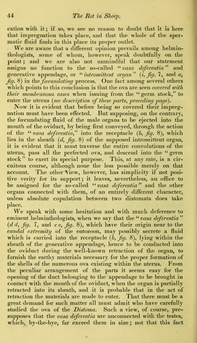 cation with it; if so, we see no reason to doubt that it is here that impregnation takes place, and that the whole of the sper- matic fluid finds in this place its proper outlet. We are aware that a different opinion prevails among helmin- thologists, some of whom, however, speak doubtfully on the point; and we are also not unmindful that our statement assigns no function to the so-called “ vasa deferentia ” and generative appendage, or “ intromittent organ ” (z, jig. 7, and «, jig. 8) in \he foecundating process. One fact among several others which points to this conclusion is that the ova are seen covered with their membranous cases when issuing from the “ germ stock,” to enter the uterus (see description of these parts, preceding page). Now it is evident that before being so covered their impreg- nation must have been effected. But supposing, on the contrary, the foecundating fluid of the male organs to be ejected into the mouth of the oviduct, by being first conveyed, through the action of the 64 vasa deferential into the receptacle (J, fig. 8), which lies in the sheath (of, fig. 8) of the supposed intromittent organ, it is evident that it must traverse the entire convolutions of the uterus, pass all the perfected ova, and descend into the “ germ stock ” to exert its special purpose. This, at any rate, is a cir- cuitous course, although none the less possible merely on that account. The other View, however, has simplicity if not posi- tive verity for its support; it leaves, nevertheless, an office to be assigned for the so-called “ vasa deferentia ” and the other organs connected with them, of an entirely different character, unless absolute copulation between two distomata does take place. We speak with some hesitation and with much deference to eminent helminthologists, when we say that the “ vasa deferentia ” (d of, fig. 7, and c c, fig. 8), which have their origin near to the caudal extremity of the entozoon, may possibly secrete a fluid which is carried into the receptacle (5, fig. 8), lying within the sheath of the generative appendage, hence to be conducted into the oviduct during the well-known retraction of the organ, to furnish the earthy materials necessary for the proper formation of the shells of the numerous ova existing within the uterus. From the peculiar arrangement of the parts it seems easy for the opening of the duct belonging to the appendage to be brought in contact with the mouth of the oviduct, when the organ is partially retracted into its sheath, and it is probable that in the act of retraction the materials are made to enter. That there must be a great demand for such matter all must admit who have carefully studied the ova of the Distoma. Such a view, of course, pre- supposes that the vasa deferentia are unconnected with the testes, which, by-the-bye, far exceed them in size ; not that this fact