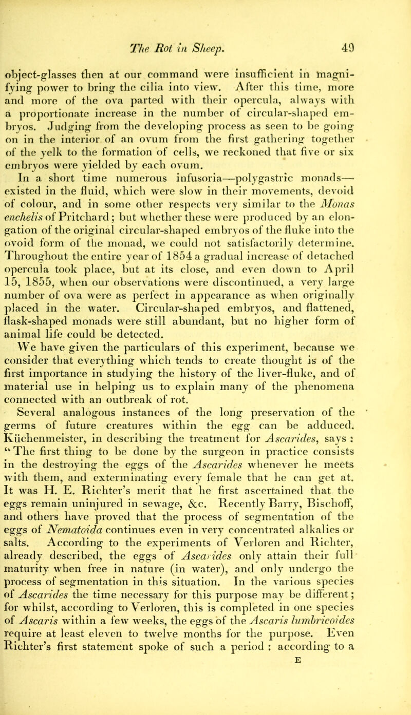 object-glasses then at our command were insufficient in magni- fying power to bring the cilia into view. After this time, more and more of the ova parted with their opercula, always with a proportionate increase in the number of circular-shaped em- bryos. Judging from the developing process as seen to be going on in the interior of an ovum from the first gathering together of the yelk to the formation of cells, we reckoned that five or six embryos were yielded by each ovum. In a short time numerous infusoria—poly gastric monads— existed in the fluid, which were slow in their movements, devoid of colour, and in some other respects very similar to the Monas enchelis of Pritchard ; but whether these were produced by an elon- gation of the original circular-shaped embryos of the fluke into the ovoid form of the monad, we could not satisfactorily determine. Throughout the entire year of 1854 a gradual increase of detached opercula took place, but at its close, and even down to April 15, 1855, when our observations were discontinued, a very large number of ova were as perfect in appearance as when originally placed in the water. Circular-shaped embryos, and flattened, flask-shaped monads were still abundant, but no higher form of animal life could be detected. We have given the particulars of this experiment, because we consider that everything which tends to create thought is of the first importance in studying the history of the liver-fluke, and of material use in helping us to explain many of the phenomena connected with an outbreak of rot. Several analogous instances of the long preservation of the germs of future creatures within the egg can be adduced. Kilchenmeister, in describing the treatment for Ascarides, says : u The first thing to be done by the surgeon in practice consists in the destroying the eggs of the Ascarides whenever he meets with them, and exterminating every female that he can get at. It was H. E. Richter’s merit that he first ascertained that the eggs remain uninjured in sewage, See. Recently Barry, BischofF, and others have proved that the process of segmentation of the eggs of Nematoida continues even in very concentrated alkalies or salts. According to the experiments of Verloren and Richter, already described, the eggs of Ascarides only attain their full maturity when free in nature (in water), and only undergo the process of segmentation in this situation. In the various species of Ascarides the time necessary for this purpose may be different; for whilst, according to Verloren, this is completed in one species of Ascaris within a few weeks, the eggs of the Ascaris lumbricoides require at least eleven to twelve months for the purpose. Even Richter’s first statement spoke of such a period : according to a E