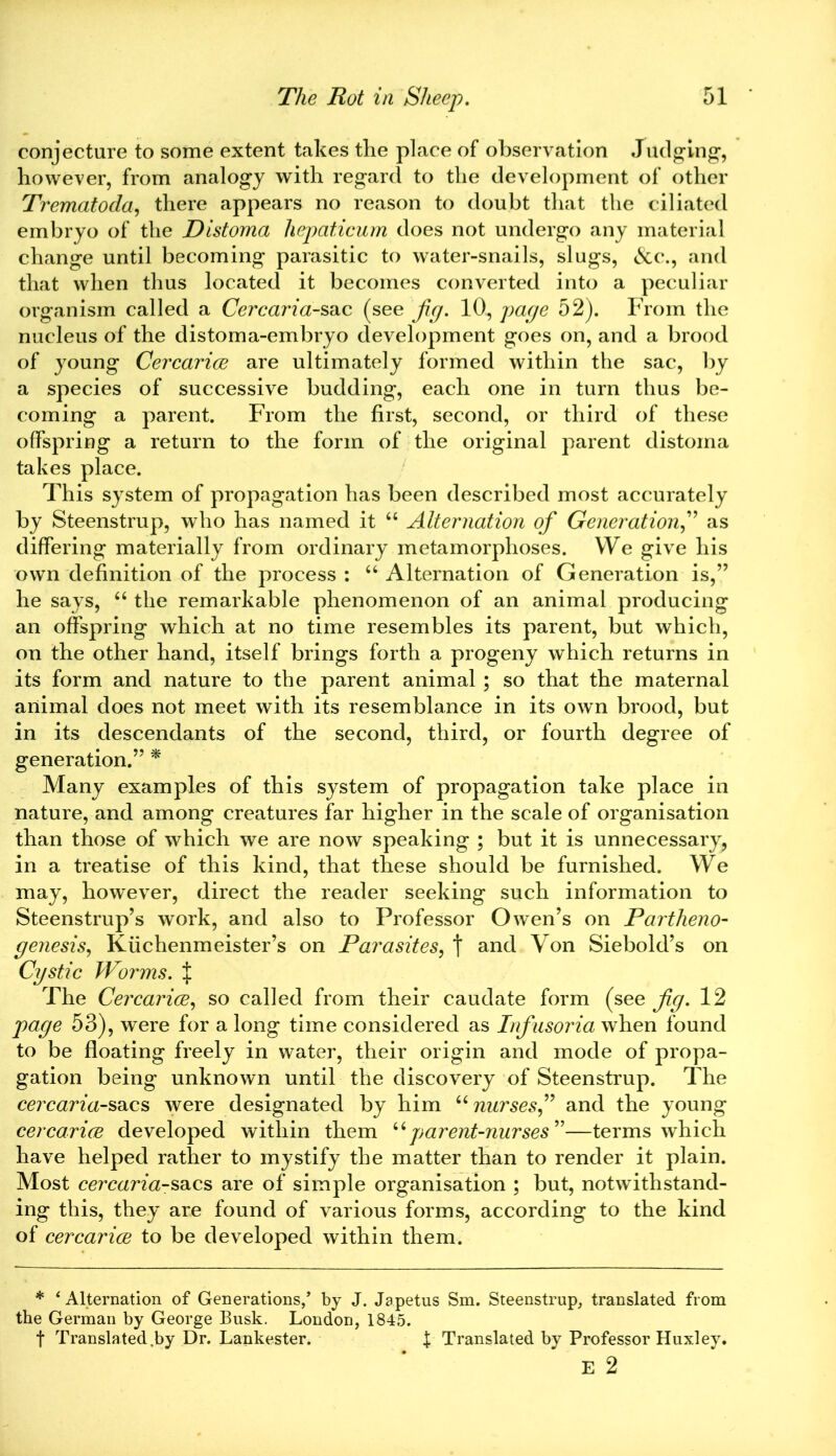 conjecture to some extent takes the place of observation Judging, however, from analogy with regard to the development of other Trematoda, there appears no reason to doubt that the ciliated embryo of the Distoma hepaticum does not undergo any material change until becoming parasitic to water-snails, slugs, &c., and that when thus located it becomes converted into a peculiar organism called a Cercaria-sac (see fig. 10, page 52). From the nucleus of the distoma-embryo development goes on, and a brood of young Cercarice are ultimately formed within the sac, by a species of successive budding, each one in turn thus be- coming a parent. From the first, second, or third of these offspring a return to the form of the original parent distoma takes place. This system of propagation has been described most accurately by Steenstrup, who has named it “ Alternation of Generation,” as differing materially from ordinary metamorphoses. We give his own definition of the process : “ Alternation of Generation is,” he says, “ the remarkable phenomenon of an animal producing an offspring which at no time resembles its parent, but which, on the other hand, itself brings forth a progeny which returns in its form and nature to the parent animal ; so that the maternal animal does not meet with its resemblance in its own brood, but in its descendants of the second, third, or fourth degree of generation.” * Many examples of this system of propagation take place in nature, and among creatures far higher in the scale of organisation than those of which we are now speaking ; but it is unnecessary, in a treatise of this kind, that these should be furnished. We may, however, direct the reader seeking such information to Steenstrup’s work, and also to Professor Owen’s on Partheno- genesis, Kiichenmeister’s on Parasites, t and Von Siebold’s on Cystic Worms. J The Cercarice, so called from their caudate form (see fig. 12 page 53), were for a long time considered as Infusoria when found to be floating freely in water, their origin and mode of propa- gation being unknown until the discovery of Steenstrup. The cercaria-sacs were designated by him “ nurses,” and the young cercarice developed within them “parent-nurses ”—terms which have helped rather to mystify the matter than to render it plain. Most cercaria-sacs are of simple organisation ; but, notwithstand- ing this, they are found of various forms, according to the kind of cercarice to be developed within them. * ‘Alternation of Generations/ by J. Japetus Sm. Steenstrup, translated from the German by George Busk. London, 1845. t Translated .by Dr. Lankester. I Translated by Professor Huxley. E 2