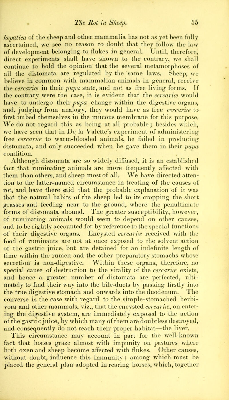hepatica of the sheep and other mammalia has not as yet been fully ascertained, we see no reason to doubt that they follow the law of development belonging to flukes in general. Until, therefore, direct experiments shall have shown to the contrary, we shall continue to hold the opinion that the several metamorphoses of all the distomata are regulated by the same laws. Sheep, we believe in common with mammalian animals in general, receive the cercarice in their pupa state, and not as free living forms. 1 f the contrary were the case, it is evident that the cercarice would have to undergo their pupa change within the digestive organs, and, judging from analogy, they would have as free cercarice to first imbed themselves in the mucous membrane for this purpose. We do not regard this as being at all probable; besides which, we have seen that in De la Valette’s experiment of administering free cercarice to warm-blooded animals, he failed in producing distomata, and only succeeded when he gave them in their pupa condition. Although distomata are so widely diffused, it is an established fact that ruminating animals are more frequently affected with them than others, and sheep most of all. We have directed atten- tion to the latter-named circumstance in treating of the causes of rot, and have there said that the probable explanation of it was that the natural habits of the sheep led to its cropping the short grasses and feeding near to the ground, where the penultimate forms of distomata abound. The greater susceptibility, however, of ruminating animals wrould seem to depend on other causes, and to be rightly accounted for by reference to the special functions of their digestive organs. Encysted cercarice received with the food of ruminants are not at once exposed to the solvent action of the gastric juice, but are detained for an indefinite length of time within the rumen and the other preparatory stomachs whose secretion is non-digestive. Within these organs, therefore, no special cause of destruction to the vitality of the cercarice exists, and hence a greater number of distomata are perfected, ulti- mately to find their way into the bile-ducts by passing firstly into the true digestive stomach and onwards into the duodenum. The converse is the case with regard to the simple-stomached herbi- vora and other mammals, viz., that the encysted cercarice, on enter- ing the digestive system, are immediately exposed to the action of the gastric juice, by which many of them are doubtless destroyed, and consequently do not reach their proper habitat—the liver. This circumstance may account in part for the wTell-known fact that horses graze almost with impunity on pastures where both oxen and sheep become affected with flukes. Other causes, without doubt, influence this immunity ; among which must be placed the general plan adopted in rearing horses, which, together