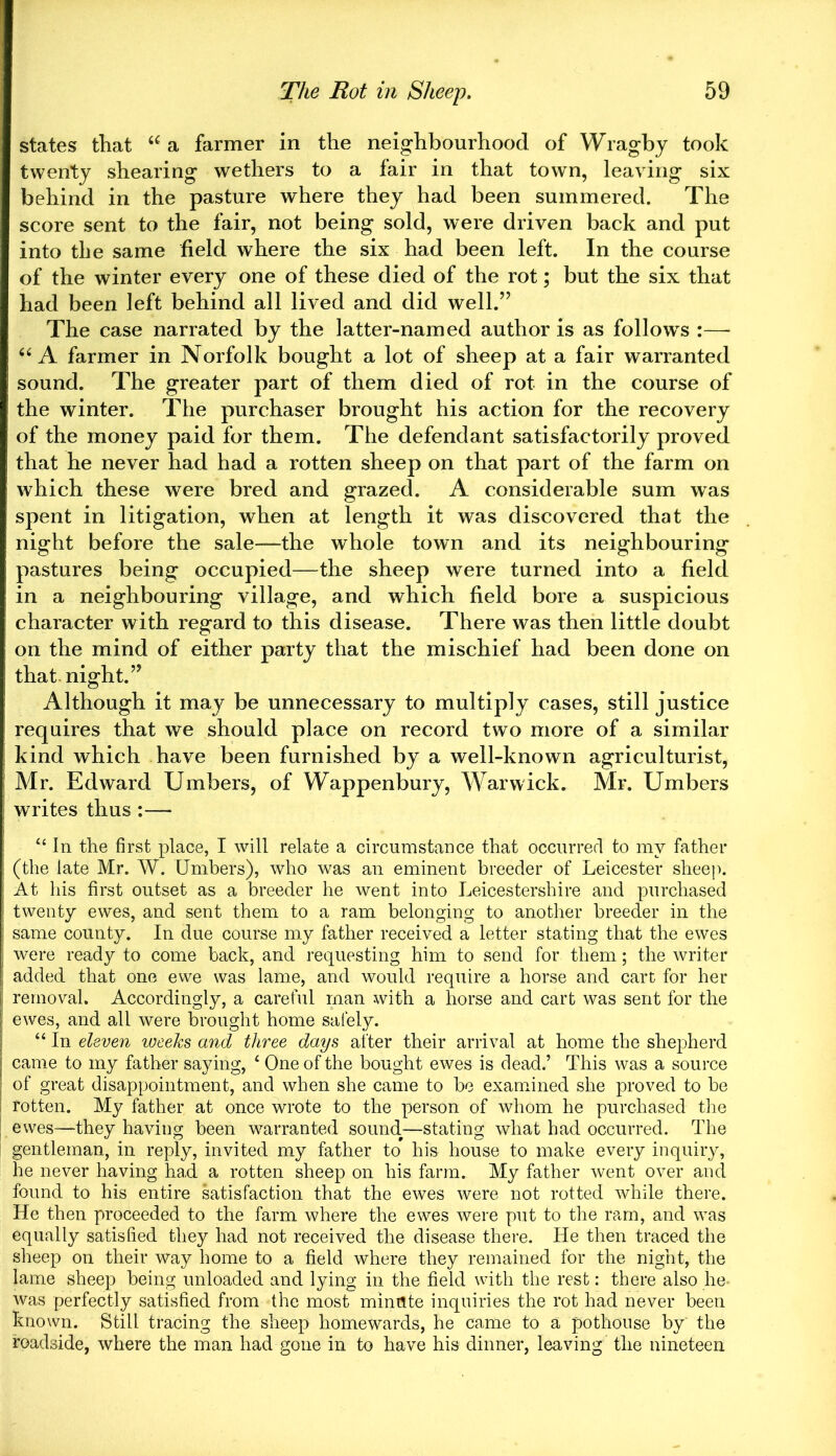 states that “ a farmer in the neighbourhood of Wragby took twenty shearing wethers to a fair in that town, leaving six behind in the pasture where they had been summered. The score sent to the fair, not being sold, were driven back and put into the same field where the six had been left. In the course of the winter every one of these died of the rot; but the six that had been left behind all lived and did well.” The case narrated by the latter-named author is as follows :— “ A farmer in Norfolk bought a lot of sheep at a fair warranted sound. The greater part of them died of rot in the course of the winter. The purchaser brought his action for the recovery of the money paid for them. The defendant satisfactorily proved that he never had had a rotten sheep on that part of the farm on which these were bred and grazed. A considerable sum was spent in litigation, when at length it was discovered that the night before the sale—the whole town and its neighbouring pastures being occupied—the sheep were turned into a field in a neighbouring village, and which field bore a suspicious character with regard to this disease. There was then little doubt on the mind of either party that the mischief had been done on that night.” Although it may be unnecessary to multiply cases, still justice requires that we should place on record two more of a similar kind which have been furnished by a well-known agriculturist, Mr. Edward Umbers, of Wappenbury, Warwick. Mr. Umbers writes thus:— “ In the first place, I will relate a circumstance that occurred to my father (the late Mr. W. Umbers), who was an eminent breeder of Leicester sheep. At his first outset as a breeder he went into Leicestershire and purchased twenty ewes, and sent them to a ram belonging to another breeder in the same county. In due course my father received a letter stating that the ewes were ready to come back, and requesting him to send for them; the writer added that one ewe was lame, and would require a horse and cart for her removal. Accordingly, a careful man with a horse and cart was sent for the ewes, and all were brought home safely. “ In eleven weeks and three days after their arrival at home the shepherd came to my father saying, 4 One of the bought ewes is dead.’ This was a source of great disappointment, and when she came to be examined she proved to be rotten. My father at once wrote to the person of whom he purchased the ewes—they having been warranted sound—stating what had occurred. The gentleman, in reply, invited my father to his house to make every inquiry, he never having had a rotten sheep on his farm. My father went over and found to his entire satisfaction that the ewes were not rotted while there. He then proceeded to the farm where the ewes were put to the ram, and was equally satisfied they had not received the disease there. He then traced the sheep on their way home to a field where they remained for the night, the lame sheep being unloaded and lying in the field with the rest: there also he. was perfectly satisfied from the most minute inquiries the rot had never been known. Still tracing the sheep homewards, he came to a pothouse by the roadside, where the man had gone in to have his dinner, leaving the nineteen