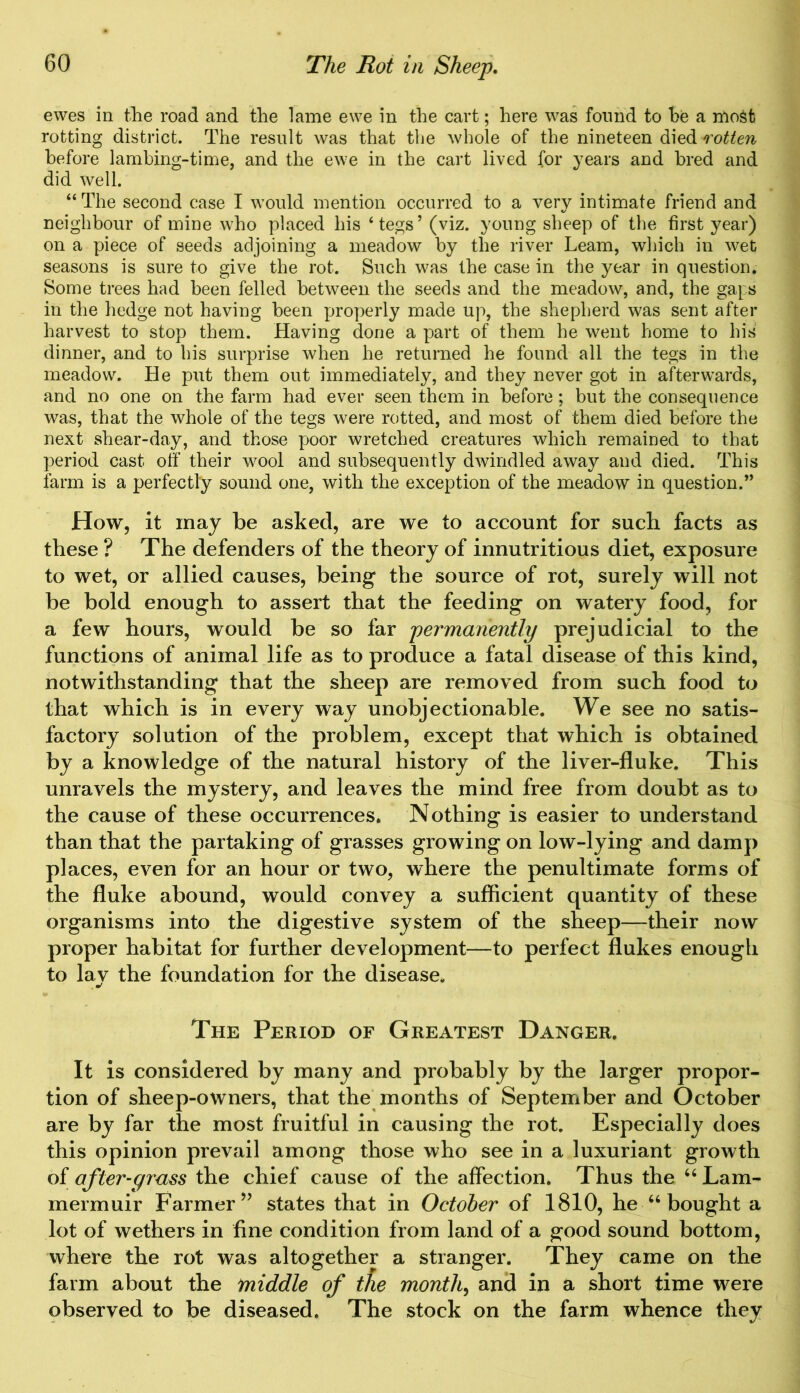 ewes in the road and the lame ewe in the cart; here was found to he a most rotting district. The result was that the whole of the nineteen died rotten before lambing-time, and the ewe in the cart lived for years and bred and did well. “ The second case I would mention occurred to a very intimate friend and neighbour of mine who placed his ‘tegs’ (viz. young sheep of the first year) on a piece of seeds adjoining a meadow by the river Learn, which in wet seasons is sure to give the rot. Such was the case in the year in question. Some trees had been felled between the seeds and the meadow, and, the gaps in the hedge not having been properly made up, the shepherd was sent after harvest to stop them. Having done a part of them he went home to his dinner, and to his surprise when he returned he found all the tegs in the meadow. He put them out immediately, and they never got in afterwards, and no one on the farm had ever seen them in before ; but the consequence was, that the whole of the tegs were rotted, and most of them died before the next shear-day, and those poor wretched creatures which remained to that period cast off their wool and subsequently dwindled away and died. This farm is a perfectly sound one, with the exception of the meadow in question.” How, it may be asked, are we to account for such facts as these ? The defenders of the theory of innutritious diet, exposure to wet, or allied causes, being the source of rot, surely will not be bold enough to assert that the feeding on watery food, for a few hours, would be so far permanently prejudicial to the functions of animal life as to produce a fatal disease of this kind, notwithstanding that the sheep are removed from such food to that which is in every way unobjectionable. We see no satis- factory solution of the problem, except that which is obtained by a knowledge of the natural history of the liver-fluke. This unravels the mystery, and leaves the mind free from doubt as to the cause of these occurrences. Nothing is easier to understand than that the partaking of grasses growing on low-lying and damp places, even for an hour or two, where the penultimate forms of the fluke abound, would convey a sufficient quantity of these organisms into the digestive system of the sheep—their now proper habitat for further development—to perfect flukes enough to lav the foundation for the disease. The Period of Greatest Danger. It is considered by many and probably by the larger propor- tion of sheep-owners, that the months of September and October are by far the most fruitful in causing the rot. Especially does this opinion prevail among those who see in a luxuriant growth of after-grass the chief cause of the affection. Thus the “ Lam- mermuir Farmer ” states that in October of 1810, he “ bought a lot of wethers in fine condition from land of a good sound bottom, where the rot was altogether a stranger. They came on the farm about the middle of the month, and in a short time were observed to be diseased. The stock on the farm whence they