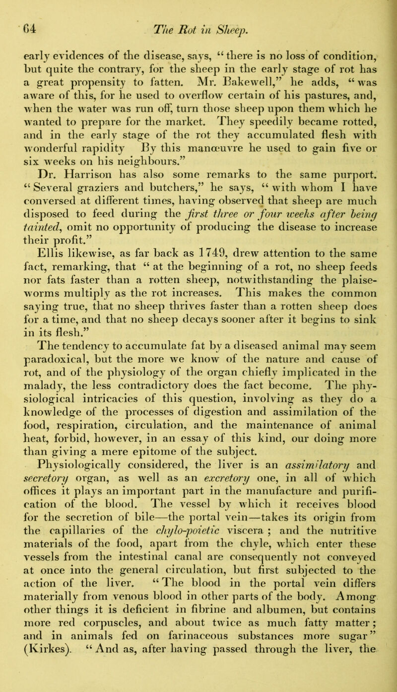 early evidences of the disease, says, “ there is no loss of condition, but quite the contrary, for the sheep in the early stage of rot has a great propensity to fatten. Mr. Bakewell,” he adds, “ was aware of this, for he used to overflow certain of his pastures, and, when the water was run off, turn those sheep upon them which he wanted to prepare for the market. They speedily became rotted, and in the early stage of the rot they accumulated flesh with wonderful rapidity By this manoeuvre he used to gain five or six weeks on his neighbours.” Dr. Harrison has also some remarks to the same purport. “ Several graziers and butchers,” he says, u with whom I have conversed at different times, having observed that sheep are much disposed to feed during the first three or four iceeks after being tainted, omit no opportunity of producing the disease to increase their profit.” Ellis likewise, as far back as 1749, drew attention to the same fact, remarking, that “ at the beginning of a rot, no sheep feeds nor fats faster than a rotten sheep, notwithstanding the plaise- worms multiply as the rot increases. This makes the common saying true, that no sheep thrives faster than a rotten sheep does for a time, and that no sheep decays sooner after it begins to sink in its flesh.” The tendency to accumulate fat by a diseased animal may seem paradoxical, but the more we know of the nature and cause of rot, and of the physiology of the organ chiefly implicated in the malady, the less contradictory does the fact become. The phy- siological intricacies of this question, involving as they do a knowledge of the processes of digestion and assimilation of the food, respiration, circulation, and the maintenance of animal heat, forbid, however, in an essay of this kind, our doing more than giving a mere epitome of the subject. Physiologically considered, the liver is an assimilatory and secretory organ, as well as an excretory one, in all of which offices it plays an important part in the manufacture and purifi- cation of the blood. The vessel by which it receives blood for the secretion of bile—the portal vein—takes its origin from the capillaries of the cliylo-poietic viscera ; and the nutritive materials of the food, apart from the chyle, which enter these vessels from the intestinal canal are consequently not conveyed at once into the general circulation, but first subjected to the action of the liver. “ The blood in the portal vein differs materially from venous blood in other parts of the body. Among other things it is deficient in fibrine and albumen, but contains more red corpuscles, and about twice as much fatty matter; and in animals fed on farinaceous substances more sugar” (Kirkes). “ And as, after having passed through the liver, the