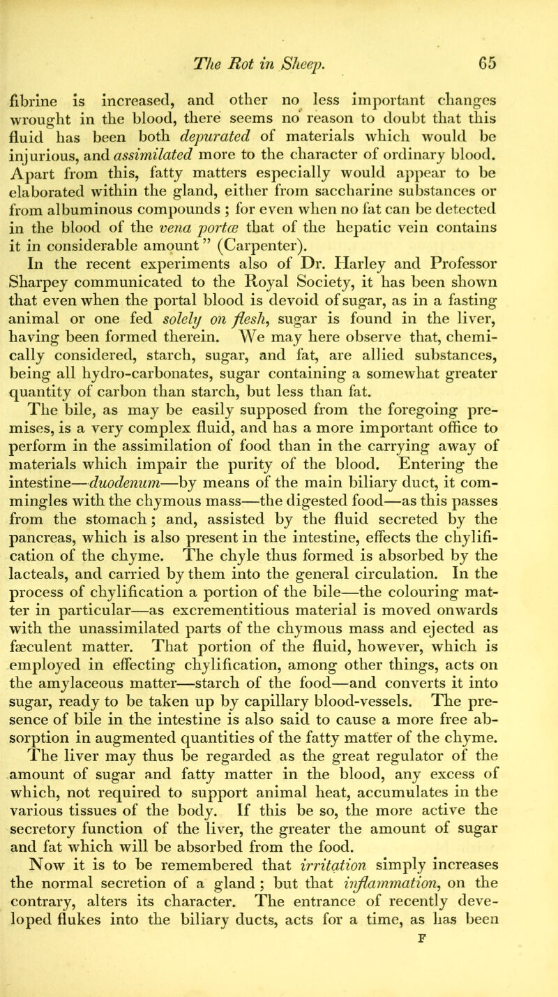 fibrine is increased, and other no less important changes wrought in the blood, there seems no reason to doubt that this fluid has been both depurated of materials which would be injurious, dead assimilated more to the character of ordinary blood. Apart from this, fatty matters especially would appear to be elaborated within the gland, either from saccharine substances or from albuminous compounds ; for even when no fat can be detected in the blood of the vena portce that of the hepatic vein contains it in considerable amount ” (Carpenter). In the recent experiments also of Dr. Harley and Professor Sharpey communicated to the Royal Society, it has been shown that even when the portal blood is devoid of sugar, as in a fasting animal or one fed solely on flesh, sugar is found in the liver, having been formed therein. We may here observe that, chemi- cally considered, starch, sugar, and fat, are allied substances, being all hydro-carbonates, sugar containing a somewhat greater quantity of carbon than starch, but less than fat. The bile, as may be easily supposed from the foregoing pre- mises, is a very complex fluid, and has a more important office to perform in the assimilation of food than in the carrying away of materials which impair the purity of the blood. Entering the intestine—duodenum—by means of the main biliary duct, it com- mingles with the chymous mass—the digested food—as this passes from the stomach; and, assisted by the fluid secreted by the pancreas, which is also present in the intestine, effects the chylifi- cation of the chyme. The chyle thus formed is absorbed by the lacteals, and carried by them into the general circulation. In the process of chylification a portion of the bile—the colouring mat- ter in particular—as excrementitious material is moved onwards with the unassimilated parts of the chymous mass and ejected as faeculent matter. That portion of the fluid, however, which is employed in effecting chylification, among other things, acts on the amylaceous matter—starch of the food—and converts it into sugar, ready to be taken up by capillary blood-vessels. The pre- sence of bile in the intestine is also said to cause a more free ab- sorption in augmented quantities of the fatty matter of the chyme. The liver may thus be regarded as the great regulator of the amount of sugar and fatty matter in the blood, any excess of which, not required to support animal heat, accumulates in the various tissues of the body. If this be so, the more active the secretory function of the liver, the greater the amount of sugar and fat which will be absorbed from the food. Now it is to be remembered that irritation simply increases the normal secretion of a gland ; but that inflammation, on the contrary, alters its character. The entrance of recently deve- loped flukes into the biliary ducts, acts for a time, as has been F