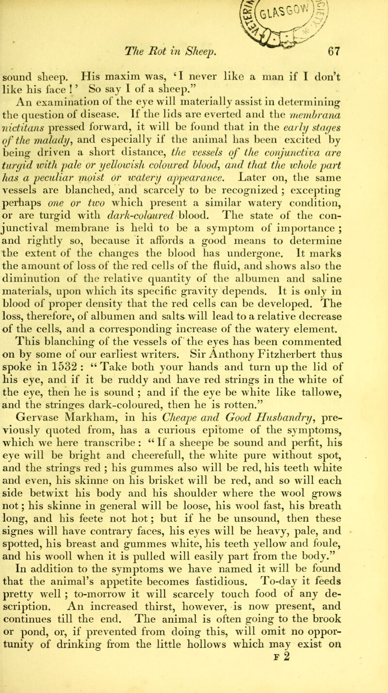 sound sheep. His maxim was, ‘I never like a man if I don’t like his face !9 So say I of a sheep.” An examination of the eye will materially assist in determining the question of disease. If the lids are everted and the membrana nictitans pressed forward, it will be found that in the early stages of the malady, and especially if the animal has been excited by being driven a short distance, the vessels of the conjunctiva are turgid with pale or yellowish coloured blood, and that the whole part has a peculiar moist or ivatery appearance. Later on, the same vessels are blanched, and scarcely to be recognized ; excepting perhaps one or tivo which present a similar watery condition, or are turgid with dark-coloured blood. The state of the con- junctival membrane is held to be a symptom of importance ; and rightly so, because it affords a good means to determine the extent of the changes the blood has undergone. It marks the amount of loss of the red cells of the fluid, and shows also the diminution of the relative quantity of the albumen and saline materials, upon which its specific gravity depends. It is only in blood of proper density that the red cells can be developed. The loss, therefore, of albumen and salts will lead to a relative decrease of the cells, and a corresponding increase of the watery element. This blanching of the vessels of the eyes has been commented on by some of our earliest writers. Sir Anthony Fitzherbert thus spoke in 1532 : “ Take both your hands and turn up the lid of his eye, and if it be ruddy and have red strings in the white of the eye, then he is sound ; and if the eye be white like tallowe, and the stringes dark-coloured, then he is rotten.” Gervase Markham, in his Cheape and Good Husbandry, pre- viously quoted from, has a curious epitome of the symptoms, which we here transcribe : “ If a sheepe be sound and perfit, his eye will be bright and cheerefull, the white pure without spot, and the strings red ; his gummes also will be red, his teeth white and even, his skinne on his brisket will be red, and so will each side betwixt his body and his shoulder where the wool grows not; his skinne in general will be loose, his wool fast, his breath long, and his feete not hot; but if he be unsound, then these signes will have contrary faces, his eyes will be heavy, pale, and spotted, his breast and gummes white, his teeth yellow and foule, and his wrnoll when it is pulled will easily part from the body.” In addition to the symptoms we have named it will be found that the animal’s appetite becomes fastidious. To-day it feeds pretty well ; to-morrow it will scarcely touch food of any de- scription. An increased thirst, however, is now present, and continues till the end. The animal is often going to the brook or pond, or, if prevented from doing this, will omit no oppor- tunity of drinking from the little hollows which may exist on F 2