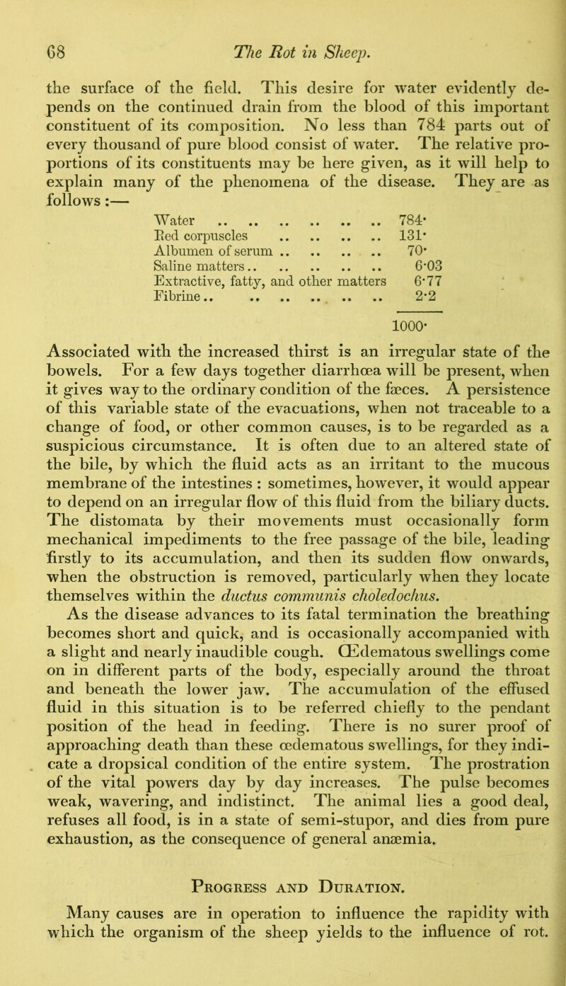 the surface of the field. This desire for water evidently de- pends on the continued drain from the blood of this important constituent of its composition. No less than 784 parts out of every thousand of pure blood consist of water. The relative pro- portions of its constituents may be here given, as it will help to explain many of the phenomena of the disease. They are as follows:— Water 784* Eed corpuscles 131* Albumen of serum 70* Saline matters 6’03 Extractive, fatty, and other matters 6*77 Fibrine.. .. .. 2*2 1000- Associated with the increased thirst is an irregular state of the bowels. For a few days together diarrhoea will be present, when it gives way to the ordinary condition of the faeces. A persistence of this variable state of the evacuations, when not traceable to a change of food, or other common causes, is to be regarded as a suspicious circumstance. It is often due to an altered state of the bile, by which the fluid acts as an irritant to the mucous membrane of the intestines : sometimes, however, it would appear to depend on an irregular flow of this fluid from the biliary ducts. The distomata by their movements must occasionally form mechanical impediments to the free passage of the bile, leading firstly to its accumulation, and then its sudden flow onwards, when the obstruction is removed, particularly when they locate themselves within the ductus communis choledochus. As the disease advances to its fatal termination the breathing becomes short and quick, and is occasionally accompanied with a slight and nearly inaudible cough. CEdematous swellings come on in different parts of the body, especially around the throat and beneath the lower jaw. The accumulation of the effused fluid in this situation is to be referred chiefly to the pendant position of the head in feeding. There is no surer proof of approaching death than these cedematous swellings, for they indi- cate a dropsical condition of the entire system. The prostration of the vital powers day by day increases. The pulse becomes weak, wavering, and indistinct. The animal lies a good deal, refuses all food, is in a state of semi-stupor, and dies from pure exhaustion, as the consequence of general anaemia. Progress and Duration. Many causes are in operation to influence the rapidity with which the organism of the sheep yields to the influence of rot.