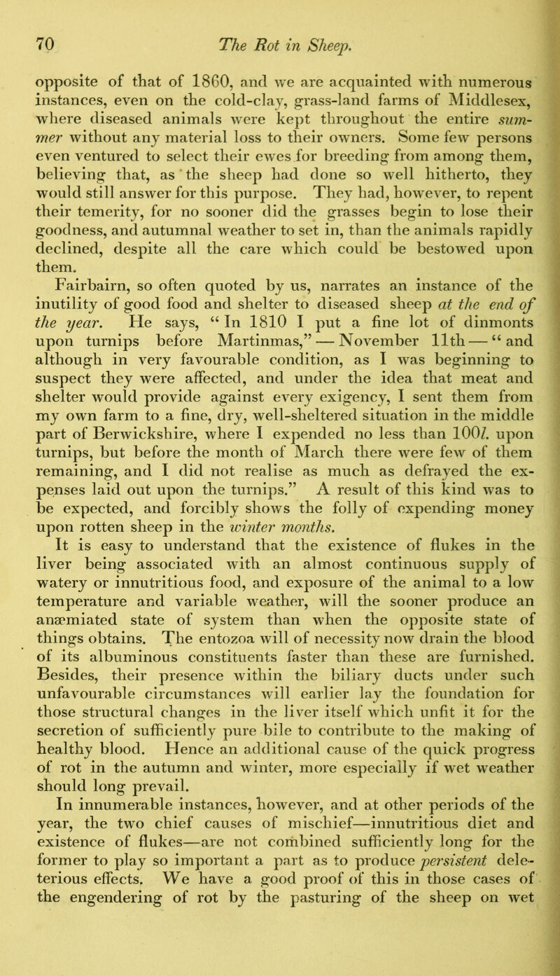 opposite of that of 1860, and we are acquainted with numerous instances, even on the cold-clay, grass-land farms of Middlesex, where diseased animals were kept throughout the entire sum- mer without any material loss to their owners. Some few persons even ventured to select their ewes for breeding from among them, believing that, as the sheep had done so well hitherto, they would still answer for this purpose. They had, however, to repent their temerity, for no sooner did the grasses begin to lose their goodness, and autumnal weather to set in, than the animals rapidly declined, despite all the care which could be bestowed upon them. Fairbairn, so often quoted by us, narrates an instance of the inutility of good food and shelter to diseased sheep at the end of the year. He says, u In 1810 I put a fine lot of dinmonts upon turnips before Martinmas,” — November 11th — “ and although in very favourable condition, as I was beginning to suspect they were affected, and under the idea that meat and shelter would provide against every exigency, I sent them from my own farm to a fine, dry, well-sheltered situation in the middle part of Berwickshire, where I expended no less than 100/. upon turnips, but before the month of March there were few of them remaining, and I did not realise as much as defrayed the ex- penses laid out upon the turnips.” A result of this kind was to be expected, and forcibly shows the folly of expending money upon rotten sheep in the winter months. It is easy to understand that the existence of flukes in the liver being associated with an almost continuous supply of watery or innutritious food, and exposure of the animal to a low temperature and variable weather, will the sooner produce an ansemiated state of system than when the opposite state of things obtains. The entozoa will of necessity now drain the blood of its albuminous constituents faster than these are furnished. Besides, their presence within the biliary ducts under such unfavourable circumstances will earlier lay the foundation for those structural changes in the liver itself which unfit it for the secretion of sufficiently pure bile to contribute to the making of healthy blood. Hence an additional cause of the quick progress of rot in the autumn and winter, more especially if wet weather should long prevail. In innumerable instances, however, and at other periods of the year, the two chief causes of mischief—innutritious diet and existence of flukes—are not combined sufficiently long for the former to play so important a part as to produce persistent dele- terious effects. We have a good proof of this in those cases of the engendering of rot by the pasturing of the sheep on wet