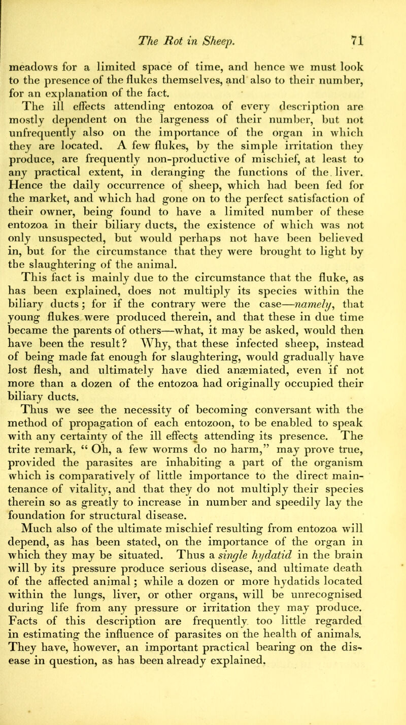 meadows for a limited space of time, and hence we must look to the presence of the flukes themselves, and also to their number, for an explanation of the fact. The ill effects attending entozoa of every description are mostly dependent on the largeness of their number, but not unfrequently also on the importance of the organ in which they are located. A few flukes, by the simple irritation they produce, are frequently non-productive of mischief, at least to any practical extent, in deranging the functions of the liver. Hence the daily occurrence of sheep, which had been fed for the market, and which had gone on to the perfect satisfaction of their owner, being found to have a limited number of these entozoa in their biliary ducts, the existence of which was not only unsuspected, but would perhaps not have been believed in, but for the circumstance that they were brought to light by the slaughtering of the animal. This fact is mainly due to the circumstance that the fluke, as has been explained, does not multiply its species within the biliary ducts; for if the contrary were the case—namely, that young flukes were produced therein, and that these in due time became the parents of others—what, it may be asked, would then have been the result ? Why* that these infected sheep, instead of being made fat enough for slaughtering, would gradually have lost flesh, and ultimately have died ansemiated, even if not more than a dozen of the entozoa had originally occupied their biliary ducts. Thus we see the necessity of becoming conversant with the method of propagation of each entozoon, to be enabled to speak with any certainty of the ill effects attending its presence. The trite remark, “ Oh, a few worms do no harm,” may prove true, provided the parasites are inhabiting a part of the organism which is comparatively of little importance to the direct main- tenance of vitality, and that they do not multiply their species therein so as greatly to increase in number and speedily lay the foundation for structural disease. Much also of the ultimate mischief resulting from entozoa will depend, as has been stated, on the importance of the organ in which they may be situated. Thus a single hydatid in the brain will by its pressure produce serious disease, and ultimate death of the affected animal; while a dozen or more hydatids located within the lungs, liver, or other organs, will be unrecognised during life from any pressure or irritation they may produce. Facts of this description are frequently too little regarded in estimating the influence of parasites on the health of animals. They have, however, an important practical bearing on the dis- ease in question, as has been already explained.