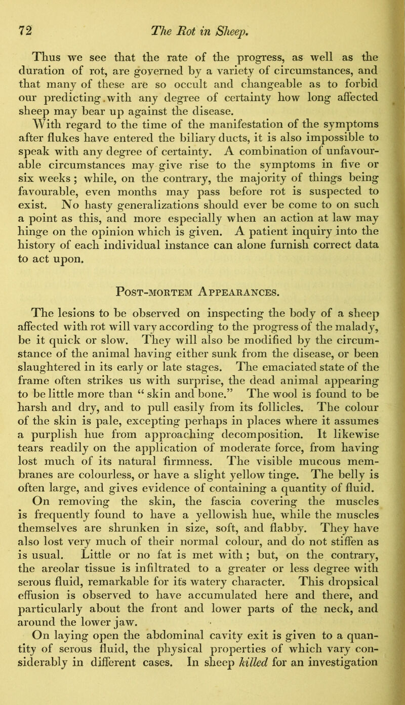 Thus we see that the rate of the progress, as well as the duration of rot, are goyerned by a variety of circumstances, and that many of these are so occult and changeable as to forbid our predicting .with any degree of certainty how long affected sheep may bear up against the disease. With regard to the time of the manifestation of the symptoms after flukes have entered the biliary ducts, it is also impossible to speak with any degree of certainty. A combination of unfavour- able circumstances may give rise to the symptoms in five or six weeks ; while, on the contrary, the majority of things being favourable, even months may pass before rot is suspected to exist. No hasty generalizations should ever be come to on such a point as this, and more especially when an action at law may hinge on the opinion which is given. A patient inquiry into the history of each individual instance can alone furnish correct data to act upon. Post-mortem Appearances. The lesions to be observed on inspecting the body of a sheep affected with rot will vary according to the progress of the malady, be it quick or slow. They will also be modified by the circum- stance of the animal having either sunk from the disease, or been slaughtered in its early or late stages. The emaciated state of the frame often strikes us with surprise, the dead animal appearing to be little more than u skin and bone.” The wool is found to be harsh and dry, and to pull easily from its follicles. The colour of the skin is pale, excepting perhaps in places where it assumes a purplish hue from approaching decomposition. It likewise tears readily on the application of moderate force, from having lost much of its natural firmness. The visible mucous mem- branes are colourless, or have a slight yellow tinge. The belly is often large, and gives evidence of containing a quantity of fluid. On removing the skin, the fascia covering the muscles is frequently found to have a yellowish hue, while the muscles themselves are shrunken in size, soft, and flabby. They have also lost very much of their normal colour, and do not stiffen as is usual. Little or no fat is met with ; but, on the contrary, the areolar tissue is infiltrated to a greater or less degree with serous fluid, remarkable for its watery character. This dropsical effusion is observed to have accumulated here and there, and particularly about the front and lower parts of the neck, and around the lower jaw. On laying open the abdominal cavity exit is given to a quan- tity of serous fluid, the physical properties of which vary con- siderably in different cases. In sheep killed for an investigation