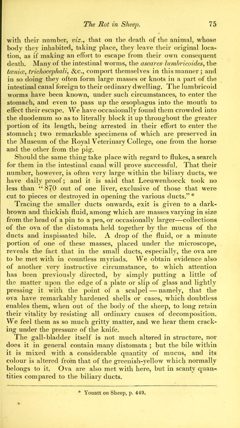with their number, viz., that on the death of the animal, whose body they inhabited, taking place, they leave their original loca- tion, as if making an effort to escape from their own consequent death. Many of the intestinal worms, the ascares lumbricoides, the taeniae, trichocephali, &c., comport themselves in this manner ; and in so doing they often form large masses or knots in a part of the intestinal canal foreign to their ordinary dwelling. The lumbricoid worms have been known, under such circumstances, to enter the stomach, and even to pass up the oesophagus into the mouth to effect their escape. We have occasionally found them crowded into the duodenum so as to literally block it up throughout the greater portion of its length, being arrested in their effort to enter the stomach; two remarkable specimens of which are preserved in the Museum of the Royal Veterinary College, one from the horse and the other from the pig. Should the same thing take place with regard to flukes, a search for them in the intestinal canal will prove successful. That their number, however, is often very large within the biliary ducts, we have daily proof; and it is said that Leeuwenhoeck took no less than “ 870 out of one liver, exclusive of those that were cut to pieces or destroyed in opening the various ducts.” * Tracing the smaller ducts onwards, exit is given to a dark- brown and thickish fluid, among which are masses varying in size from the head of a pin to a pea, or occasionally larger—collections of the ova of the distomata held together by the mucus of the ducts and inspissated bile. A drop of the fluid, or a minute portion of one of these masses, placed under the microscope, reveals the fact that in the small ducts, especially, the ova are to be met with in countless myriads. We obtain evidence also of another very instructive circumstance, to which attention has been previously directed, by simply putting a little of the matter upon the edge of a plate or slip of glass and lightly pressing it with the point of a scalpel — namely, that the ova have remarkably hardened shells or cases, which doubtless enables them, when out of the body of the sheep, to long retain their vitality by resisting all ordinary causes of decomposition. We feel them as so much gritty matter, and we hear them crack- ing under the pressure of the knife. The gall-bladder itself is not much altered in structure, nor does it in general contain many distomata ; but the bile within it is mixed with a considerable quantity of mucus, and its colour is altered from that of the greenish-yellow which normally belongs to it. Ova are also met with here, but in scanty quan- tities compared to the biliary ducts. * Youatt on Sheep, p. 449.