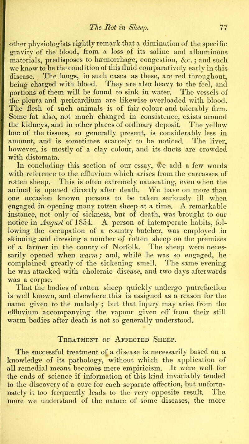 other physiologists rightly remark that a diminution of the specific gravity of the blood, from a loss of its saline and albuminous materials, predisposes to haemorrhage, congestion, &c.; and such we know to be the condition of this fluid comparatively early in this disease. The lungs, in such cases as these, are red throughout, being charged with blood. They are also heavy to the feel, and portions of them will be found to sink in water. The vessels of the pleura and pericardium are likewise overloaded with blood. The flesh of such animals is of fair colour and tolerably firm. Some fat also, not much changed in consistence, exists around the kidneys, and in other places of ordinary deposit. The yellow hue of the tissues, so generally present, is considerably less in amount, and is sometimes scarcely to be noticed. The liver, however, is mostly of a clay colour, and its ducts are crowded with distomata. In concluding this section of our essay, we add a few words with reference to the effluvium which arises from the carcasses of rotten sheep. This is often extremely nauseating, even when the animal is opened directly after death. We have on more than one occasion known persons to be taken seriously ill when engaged in opening many rotten sheep at a time. A remarkable instance, not only of sickness, but of death, was brought to our notice in August of 1854. A person of intemperate habits, fol- lowing the occupation of a country butcher, was employed in skinning and dressing a number of rotten sheep on the premises of a farmer in the county of Norfolk. The sheep were neces- sarily opened when zvarm; and, while he was so engaged, he complained greatly of the sickening smell. The same evening he was attacked with choleraic disease, and two days afterwards was a corpse. That the bodies of rotten sheep quickly undergo putrefaction is well known, and elsewhere this is assigned as a reason for the name given to the malady ; but that injury may arise from the effluvium accompanying the vapour given off from their still warm bodies after death is not so generally understood. Treatment of Affected Sheep. The successful treatment of a disease is necessarily based on a knowledge of its pathology, without which the application of all remedial means becomes mere empiricism. It were well for the ends of science if information of this kind invariably tended to the discovery of a cure for each separate affection, but unfortu- nately it too frequently leads to the very opposite result. The more we understand of the nature of some diseases, the more