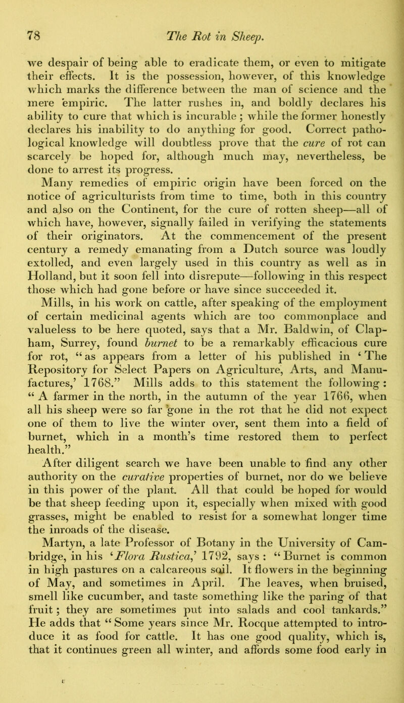 we despair of being able to eradicate them, or even to mitigate their effects. It is the possession, however, of this knowledge which marks the difference between the man of science and the mere empiric. The latter rushes in, and boldly declares his ability to cure that which is incurable ; while the former honestly declares his inability to do anything for good. Correct patho- logical knowledge will doubtless prove that the cure of rot can scarcely be hoped for, although much may, nevertheless, be done to arrest its progress. Many remedies of empiric origin have been forced on the notice of agriculturists from time to time, both in this country and also on the Continent, for the cure of rotten sheep—all of which have, however, signally failed in verifying the statements of their originators. At the commencement of the present century a remedy emanating from a Dutch source was loudly extolled, and even largely used in this country as well as in Holland, but it soon fell into disrepute—following in this respect those which had gone before or have since succeeded it. Mills, in his work on cattle, after speaking of the employment of certain medicinal agents which are too commonplace and valueless to be here quoted, says that a Mr. Baldwin, of Clap- ham, Surrey, found bumet to be a remarkably efficacious cure for rot, “ as appears from a letter of his published in 6 The Repository for Select Papers on Agriculture, Arts, and Manu- factures,’ 1768.” Mills adds to this statement the following: “ A farmer in the north, in the autumn of the year 1766, when all his sheep were so far 'gone in the rot that he did not expect one of them to live the winter over, sent them into a field of burnet, which in a month’s time restored them to perfect health.” After diligent search we have been unable to find any other authority on the curative properties of burnet, nor do we believe in this power of the plant. All that could be hoped for would be that sheep feeding upon it, especially when mixed with good grasses, might be enabled to resist for a somewhat longer time the inroads of the disease. Martyn, a late Professor of Botany in the University of Cam- bridge, in his ‘Flora Rustical 1792, says : 66 Burnet is common in high pastures on a calcareous sail. It flowers in the beginning of May, and sometimes in April. The leaves, when bruised, smell like cucumber, and taste something like the paring of that fruit; they are sometimes put into salads and cool tankards.” He adds that “ Some years since Mr. Rocque attempted to intro- duce it as food for cattle. It has one good quality, which is, that it continues green all winter, and affords some food early in