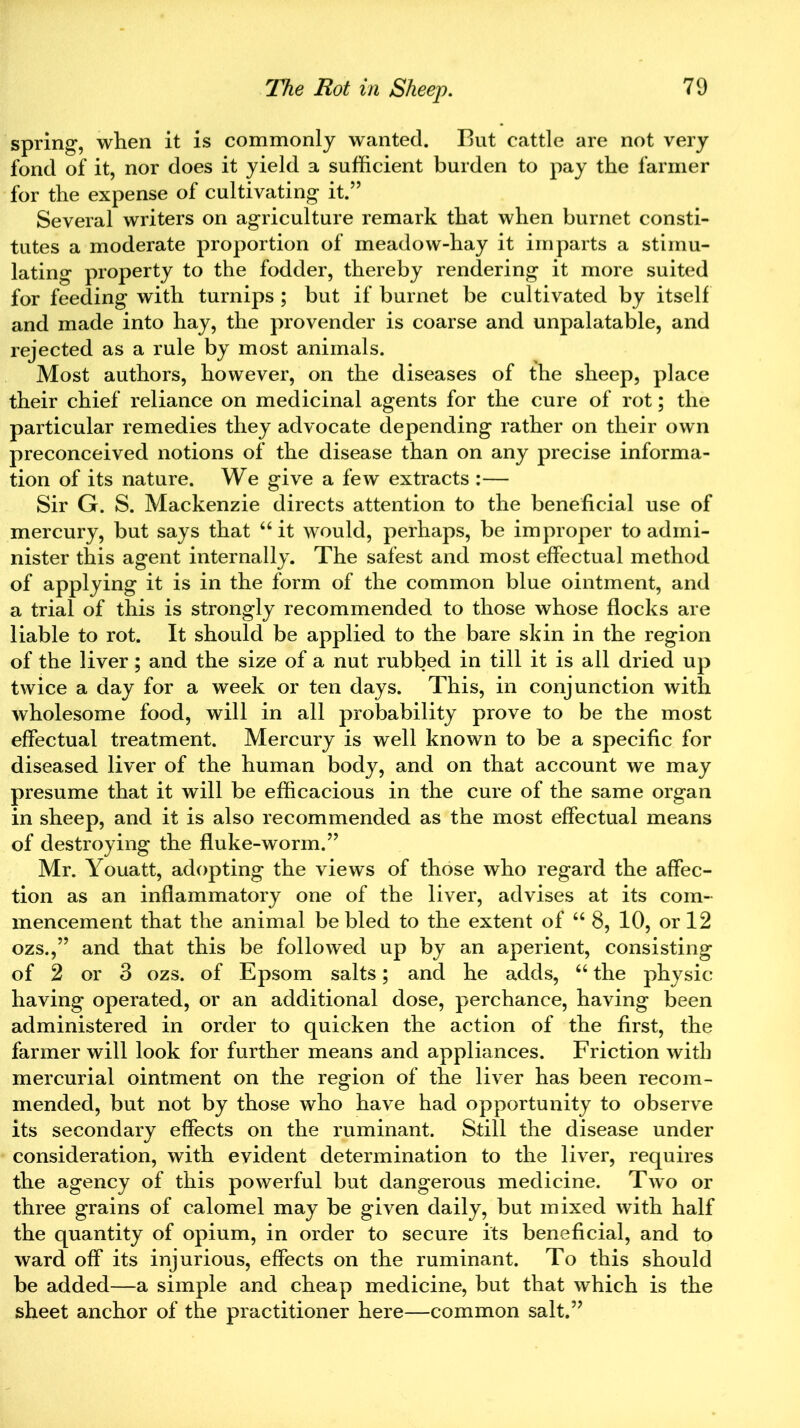 spring, when it is commonly wanted. But cattle are not very fond of it, nor does it yield a sufficient burden to pay the farmer for the expense of cultivating it.” Several writers on agriculture remark that when burnet consti- tutes a moderate proportion of meadow-hay it imparts a stimu- lating property to the fodder, thereby rendering it more suited for feeding with turnips ; but if burnet be cultivated by itself and made into hay, the provender is coarse and unpalatable, and rejected as a rule by most animals. Most authors, however, on the diseases of the sheep, place their chief reliance on medicinal agents for the cure of rot; the particular remedies they advocate depending rather on their own preconceived notions of the disease than on any precise informa- tion of its nature. We give a few extracts :— Sir G. S. Mackenzie directs attention to the beneficial use of mercury, but says that “ it would, perhaps, be improper to admi- nister this agent internally. The safest and most effectual method of applying it is in the form of the common blue ointment, and a trial of this is strongly recommended to those whose flocks are liable to rot. It should be applied to the bare skin in the region of the liver; and the size of a nut rubbed in till it is all dried up twice a day for a week or ten days. This, in conjunction with wholesome food, will in all probability prove to be the most effectual treatment. Mercury is well known to be a specific for diseased liver of the human body, and on that account we may presume that it will be efficacious in the cure of the same organ in sheep, and it is also recommended as the most effectual means of destroying the fluke-worm.” Mr. Youatt, adopting the views of those who regard the affec- tion as an inflammatory one of the liver, advises at its com- mencement that the animal be bled to the extent of “ 8, 10, or 12 ozs.,” and that this be followed up by an aperient, consisting of 2 or 3 ozs. of Epsom salts; and he adds, “ the physic having operated, or an additional dose, perchance, having been administered in order to quicken the action of the first, the farmer will look for further means and appliances. Friction with mercurial ointment on the region of the liver has been recom- mended, but not by those who have had opportunity to observe its secondary effects on the ruminant. Still the disease under consideration, with evident determination to the liver, requires the agency of this powerful but dangerous medicine. Two or three grains of calomel may be given daily, but mixed with half the quantity of opium, in order to secure its beneficial, and to ward off its injurious, effects on the ruminant. To this should be added—a simple and cheap medicine, but that which is the sheet anchor of the practitioner here—common salt.”