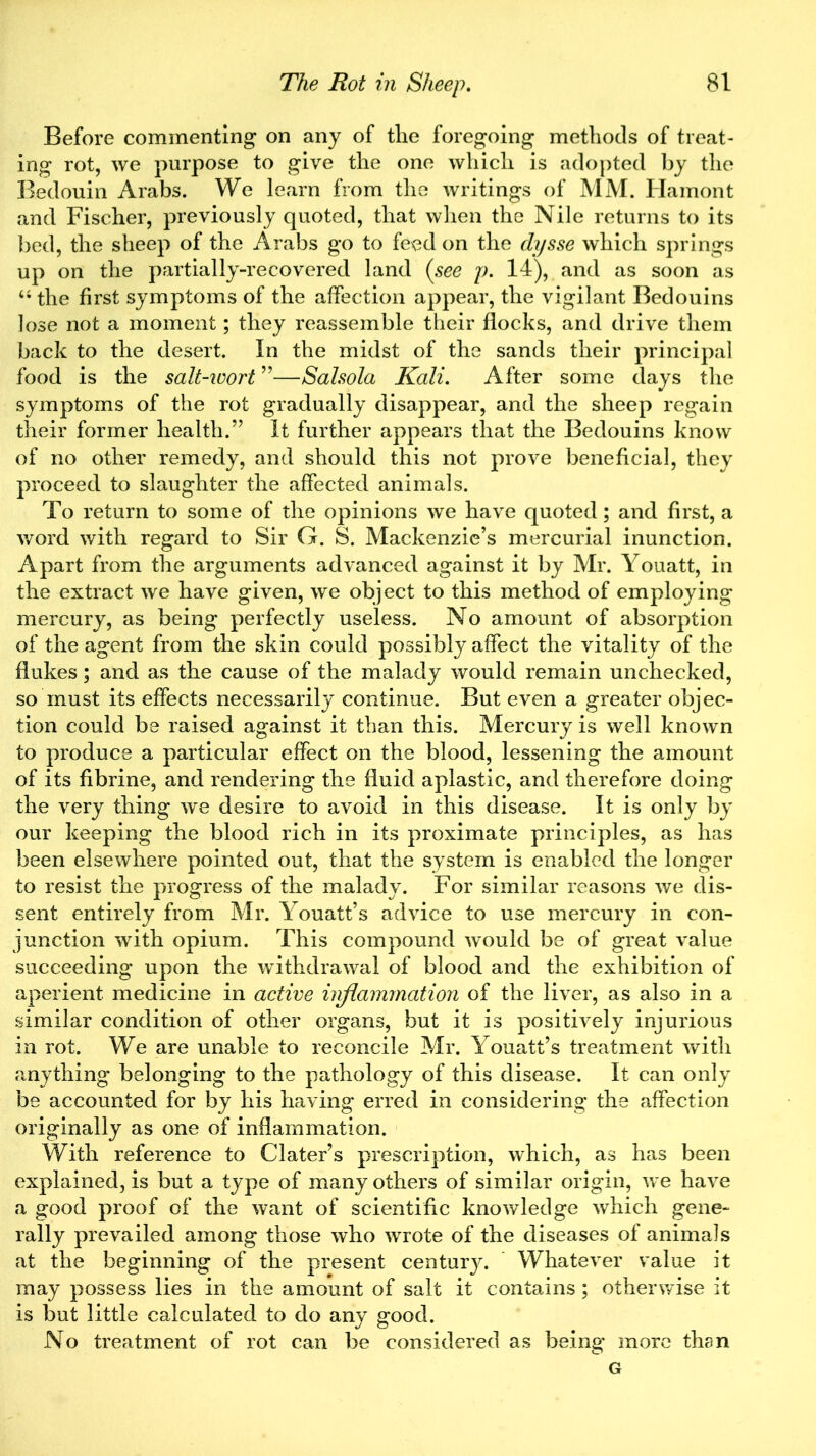 Before commenting on any of the foregoing methods of treat- ing rot, we purpose to give the one which is adopted by the Bedouin Arabs. We learn from the writings of MM. Hamont and Fischer, previously quoted, that when the Nile returns to its bed, the sheep of the Arabs go to feed on the dysse which springs up on the partially-recovered land (see p. 14), and as soon as “ the first symptoms of the affection appear, the vigilant Bedouins lose not a moment; they reassemble their flocks, and drive them back to the desert. In the midst of the sands their principal food is the salt-icort ”—Salsola Kali. After some days the symptoms of the rot gradually disappear, and the sheep regain their former health.” It further appears that the Bedouins know of no other remedy, and should this not prove beneficial, they proceed to slaughter the affected animals. To return to some of the opinions we have quoted; and first, a word with regard to Sir G. S. Mackenzie’s mercurial inunction. Apart from the arguments advanced against it by Mr. Youatt, in the extract we have given, we object to this method of employing mercury, as being perfectly useless. No amount of absorption of the agent from the skin could possibly affect the vitality of the flukes; and as the cause of the malady would remain unchecked, so must its effects necessarily continue. But even a greater objec- tion could be raised against it than this. Mercury is well known to produce a particular effect on the blood, lessening the amount of its fibrine, and rendering the fluid aplastic, and therefore doing the very thing we desire to avoid in this disease. It is only by our keeping the blood rich in its proximate principles, as has been elsewhere pointed out, that the system is enabled the longer to resist the progress of the malady. For similar reasons we dis- sent entirely from Mr. Youatt’s advice to use mercury in con- junction with opium. This compound would be of great value succeeding upon the withdrawal of blood and the exhibition of aperient medicine in active inflammation of the liver, as also in a similar condition of other organs, but it is positively injurious in rot. We are unable to reconcile Mr. Youatt’s treatment with anything belonging to the pathology of this disease. It can only be accounted for by his having erred in considering the affection originally as one of inflammation. With reference to Clater’s prescription, which, as has been explained, is but a type of many others of similar origin, we have a good proof of the want of scientific knowledge which gene- rally prevailed among those who wrote of the diseases of animals at the beginning of the present centur}^. Whatever value it may possess lies in the amount of salt it contains; otherwise it is but little calculated to do any good. No treatment of rot can be considered as being more than G