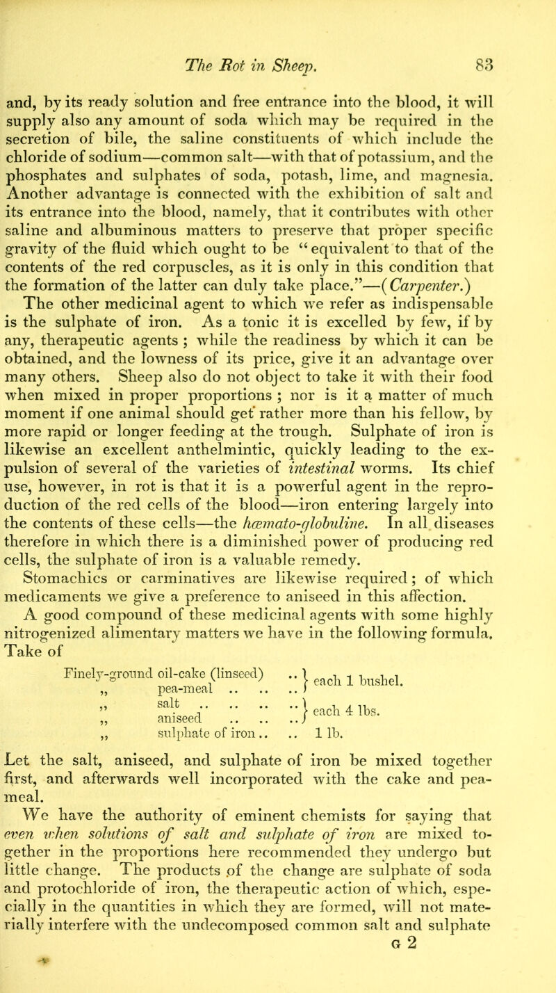 and, by its ready solution and free entrance into the blood, it will supply also any amount of soda which may be required in the secretion of bile, the saline constituents of which include the chloride of sodium—common salt—with that of potassium, and the phosphates and sulphates of soda, potash, lime, and magnesia. Another advantage is connected with the exhibition of salt and its entrance into the blood, namely, that it contributes with other saline and albuminous matters to preserve that proper specific gravity of the fluid which ought to be “ equivalent to that of the contents of the red corpuscles, as it is only in this condition that the formation of the latter can duly take place.”—( Carpenter.') The other medicinal agent to which we refer as indispensable is the sulphate of iron. As a tonic it is excelled by few, if by any, therapeutic agents ; while the readiness by which it can be obtained, and the lowness of its price, give it an advantage over many others. Sheep also do not object to take it with their food when mixed in proper proportions ; nor is it a matter of much moment if one animal should get’ rather more than his fellow, by more rapid or longer feeding at the trough. Sulphate of iron is likewise an excellent anthelmintic, quickly leading to the ex- pulsion of several of the varieties of intestinal worms. Its chief use, however, in rot is that it is a powerful agent in the repro- duction of the red cells of the blood—iron entering largely into the contents of these cells—the hcemato-globuline. In all diseases therefore in which there is a diminished power of producing red cells, the sulphate of iron is a valuable remedy. Stomachics or carminatives are likewise required; of which medicaments we give a preference to aniseed in this affection. A good compound of these medicinal agents with some highly nitrogenized alimentary matters we have in the following formula. Take of Finely-ground oil-cake (linseed) „ pea-meal .. „ salt „ aniseed „ sulphate of iron.. j each 1 bushel. | each 4 lbs. 1 lb. Let the salt, aniseed, and sulphate of iron be mixed together first, and afterwards well incorporated with the cake and pea- meal. We have the authority of eminent chemists for saying that even when solutions of salt and sulphate of iron are mixed to- gether in the proportions here recommended they undergo but little change. The products .of the change are sulphate of soda and protochloride of iron, the therapeutic action of which, espe- cially in the quantities in which they are formed, will not mate- rially interfere with the undecomposed common salt and sulphate G 2