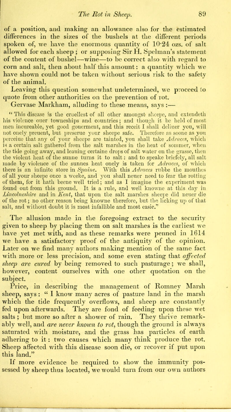 of a position, and making an allowance also for the estimated differences in the sizes of the bushels at the different periods spoken of, we have the enormous quantity of 10*24 ozs. of salt allowed for each sheep ; or supposing Sir H. Spelman’s statement of the content of bushel—wine—to be correct also with regard to corn and salt, then about half this amount: a quantity which we have shown could not be taken without serious risk to the safety of the animal. Leaving this question somewhat undetermined, we proceed to quote from other authorities on the prevention of rot. Gervase Markham, alluding to these means, says :— “ This disease is the cruellest of all other amongst shcepe, and extendeth his violence oner towneships and countries; and though it be held of most men incureable, yet good gouerment, and this receit I shall deliuer yon, will not onely preuent, but preseme your slieepe safe. Therefore as soone as you perceiue that any of your slieepe are tainted, you shall take Adraccs, which is a certain salt gathered from the salt marshes in the heat of sommer, when the tide going away, and leaning certaine drops of salt water on the grasse, then the violent heat of the sunne turns it to salt: and to speake briefely, all salt made by violence of the sunnes heat onely is taken for Adraces, of which there is an infinite store in Spaine. With this Adraces rubbe the mouthes of all your sheepe once a weeke, and you shall neuer need to fear the rotting of them, for it hath beene well tried; and as I imagine the experiment was found out from this ground. It is a rule, and well knowne at this day in Lincolneshire and in Kent, that upon the salt marshes sheepe did neuer die of the rot; no other reason being knowne therefore, but the licking up of that salt, and without doubt it is most infallible and most easie.” The allusion made in the foregoing extract to the security given to sheep by placing them on salt marshes is the earliest we have yet met with, and as these remarks were penned in 1614 we have a satisfactory proof of the antiquity of the opinion. Later on we find many authors making mention of the same fact with more or less precision, and some even stating that affected sheep are cured by being removed to such pasturage; we shall, however, content ourselves with one other quotation on the subject. Price, in describing the management of Romney Marsh sheep, says : “ I know many acres of pasture land in the marsh which the tide frequently overflows, and sheep are constantly fed upon afterwards. They are fond of feeding upon these wet salts ; but more so after a shower of rain. They thrive remark- ably well, and are never known to rot, though the ground is always saturated with moisture, and the grass has particles of earth adhering to it : two causes which many think produce the rot. Sheep affected with this disease soon die, or recover if put upon this land.” If more evidence be required to show the immunity pos- sessed by sheep thus located, we would turn from our own authors