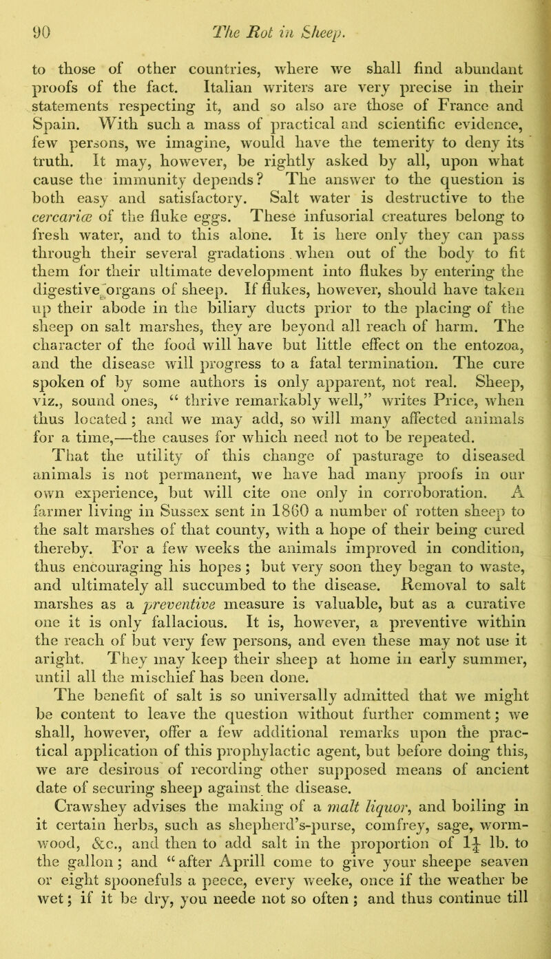 to those of other countries, where we shall find abundant proofs of the fact. Italian writers are very precise in their statements respecting it, and so also are those of France and Spain. With such a mass of practical and scientific evidence, few persons, we imagine, would have the temerity to deny its truth. It may, however, be rightly asked by all, upon what cause the immunity depends? The answer to the question is both easy and satisfactory. Salt water is destructive to the cercarice of the fluke eggs. These infusorial creatures belong to fresh water, and to this alone. It is here only they can pass through their several gradations . when out of the body to fit them for their ultimate development into flukes by entering the digestive^ organs of sheep. If flukes, however, should have taken up their abode in the biliary ducts prior to the placing of the sheep on salt marshes, they are beyond all reach of harm. The character of the food will have but little effect on the entozoa, and the disease will progress to a fatal termination. The cure spoken of by some authors is only apparent, not real. Sheep, viz., sound ones, 66 thrive remarkably well,” writes Price, when thus located ; and we may add, so will many affected animals for a time,—the causes for which need not to be repeated. That the utility of this change of pasturage to diseased animals is not permanent, we have had many proofs in our own experience, but will cite one only in corroboration. A farmer living in Sussex sent in 1860 a number of rotten sheep to the salt marshes of that county, with a hope of their being cured thereby. For a few weeks the animals improved in condition, thus encouraging his hopes; but very soon they began to waste, and ultimately all succumbed to the disease. Removal to salt marshes as a preventive measure is valuable, but as a curative one it is only fallacious. It is, however, a preventive within the reach of but very few persons, and even these may not use it aright. They may keep their sheep at home in early summer, until all the mischief has been done. The benefit of salt is so universally admitted that we might be content to leave the question without further comment; we shall, however, offer a few additional remarks upon the prac- tical application of this prophylactic agent, but before doing this, we are desirous of recording other supposed means of ancient date of securing sheep against the disease. Crawshey advises the making of a malt liquor, and boiling in it certain herbs, such as shepherd’s-purse, comfrey, sage, worm- wood, &c., and then to add salt in the proportion of lj lb. to the gallon ; and u after Aprill come to give your sheepe seaven or eight spoonefuls a peece, every weeke, once if the weather be wet; if it be dry, you neede not so often ; and thus continue till