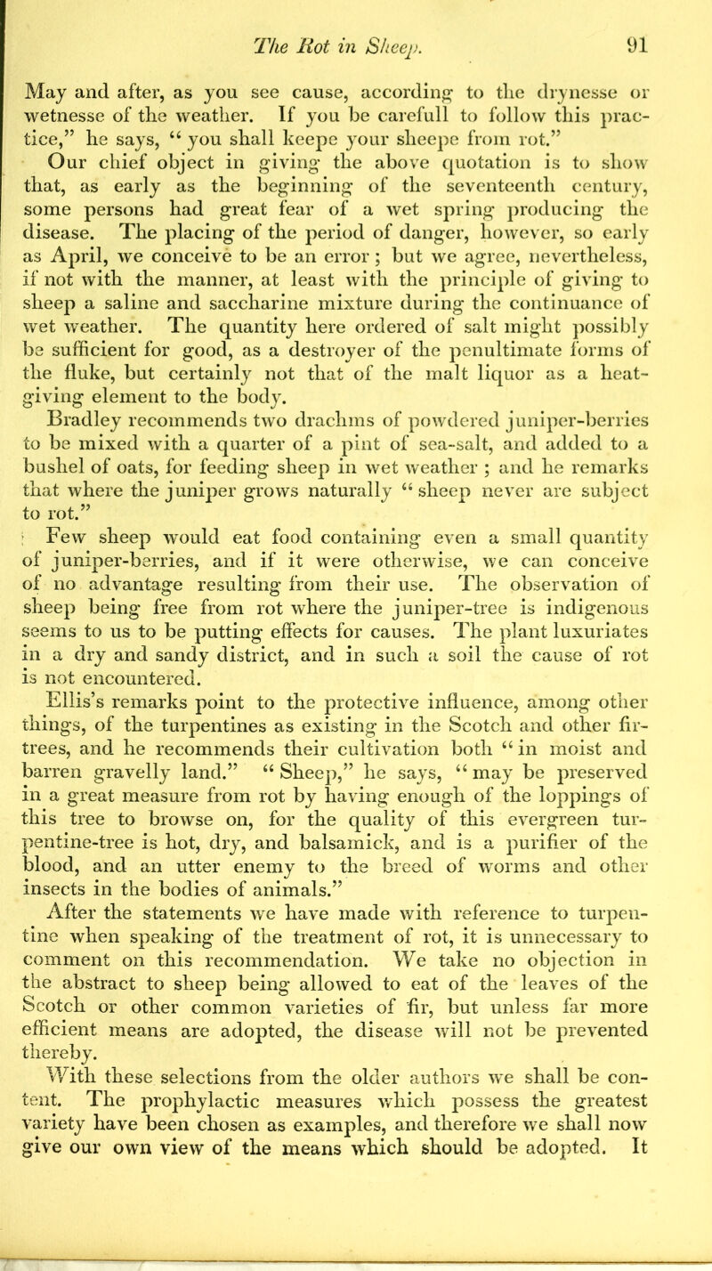 May and after, as you see cause, according to the drynesse or wetnesse of the weather. If you be carefull to follow this prac- tice/5 he says, “ you shall keepe your slieepe from rot.” Our chief object in giving* the above quotation is to show that, as early as the beginning of the seventeenth century, some persons had great fear of a wet spring producing the disease. The placing of the period of danger, however, so early as April, we conceive to be an error; but we agree, nevertheless, if not with the manner, at least with the principle of giving to sheep a saline and saccharine mixture during the continuance of wet weather. The quantity here ordered of salt might possibly be sufficient for good, as a destroyer of the penultimate forms of the fluke, but certainly not that of the malt liquor as a lieat- giving element to the body. Bradley recommends two drachms of powdered juniper-berries to be mixed with a quarter of a pint of sea-salt, and added to a bushel of oats, for feeding sheep in wet weather ; and he remarks that where the juniper grows naturally “ sheep never are subject to rot.55 Few sheep would eat food containing even a small quantity of juniper-berries, and if it were otherwise, we can conceive of no advantage resulting from their use. The observation of sheep being free from rot where the juniper-tree is indigenous seems to us to be putting effects for causes. The plant luxuriates in a dry and sandy district, and in such a soil the cause of rot is not encountered. Ellis’s remarks point to the protective influence, among other things, of the turpentines as existing in the Scotch and other fir- trees, and he recommends their cultivation both 66 in moist and barren gravelly land.” “Sheep,” he says, “may be preserved in a great measure from rot by having enough of the loppings of this tree to browse on, for the quality of this evergreen tur- pentine-tree is hot, dry, and balsamick, and is a purifier of the blood, and an utter enemy to the breed of worms and other insects in the bodies of animals.” After the statements we have made with reference to turpen- tine when speaking of the treatment of rot, it is unnecessary to comment on this recommendation. We take no objection in the abstract to sheep being allowed to eat of the leaves of the Scotch or other common varieties of fir, but unless far more efficient means are adopted, the disease will not be prevented thereby. With these selections from the older authors we shall be con- tent. The prophylactic measures which possess the greatest variety have been chosen as examples, and therefore we shall now give our own view of the means which should be adopted. It