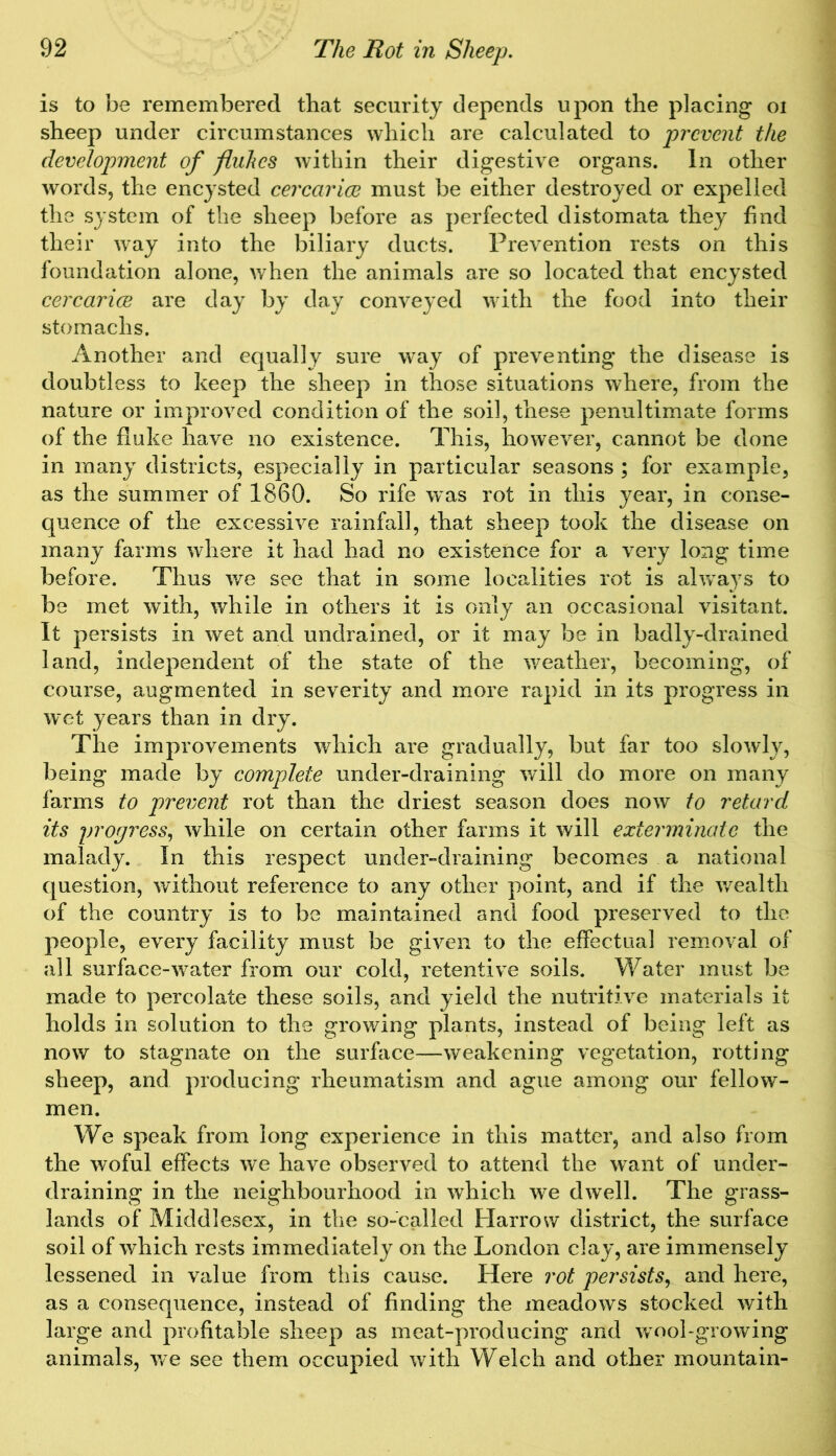 is to be remembered that security depends upon the placing oi sheep under circumstances which are calculated to prevent the development of fluhes within their digestive organs. In other words, the encysted cercarice must be either destroyed or expelled the system of the sheep before as perfected distomata they find their way into the biliary ducts. Prevention rests on this foundation alone, when the animals are so located that encysted cercarice are day by day conveyed with the food into their stomachs. Another and equally sure way of preventing the disease is doubtless to keep the sheep in those situations where, from the nature or improved condition of the soil, these penultimate forms of the fluke have no existence. This, however, cannot be done in many districts, especially in particular seasons ; for example, as the summer of 1860. So rife was rot in this year, in conse- quence of the excessive rainfall, that sheep took the disease on many farms where it had had no existence for a very long time before. Thus we see that in some localities rot is always to be met with, while in others it is only an occasional visitant. It persists in wet and undrained, or it may be in badly-drained land, independent of the state of the weather, becoming, of course, augmented in severity and more rapid in its progress in wet years than in dry. The improvements which are gradually, but far too slowly, being made by complete under-draining will do more on many farms to prevent rot than the driest season does now to retard its progress, while on certain other farms it will exterminate the malady. In this respect under-draining becomes a national question, without reference to any other point, and if the wealth of the country is to be maintained and food preserved to the people, every facility must be given to the effectual removal of all surface-water from our cold, retentive soils. Water must be made to percolate these soils, and yield the nutritive materials it holds in solution to the growing plants, instead of being left as now to stagnate on the surface—weakening vegetation, rotting sheep, and producing rheumatism and ague among our fellow- men. We speak from long experience in this matter, and also from the woful effects we have observed to attend the want of under- draining in the neighbourhood in which we dwell. The grass- lands of Middlesex, in the so-called Harrow district, the surface soil of which rests immediately on the London clay, are immensely lessened in value from this cause. Here rot persists, and here, as a consequence, instead of finding the meadows stocked with large and profitable sheep as meat-producing and wool-growing animals, we see them occupied with Welch and other mountain-