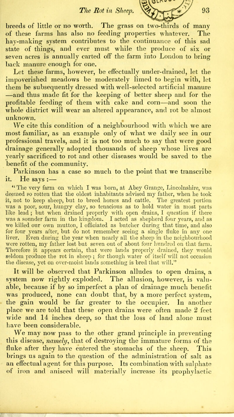 of these farms has also no feeding properties whatever. The hay-making system contributes to the continuance of this sad state of things, and ever must while the produce of six or seven acres is annually carted off the farm into London to bring back manure enough for one. Let these farms, however, be effectually under-drained, let the impoverished meadows be moderately limed to begin with, let them be subsequently dressed with well-selected artificial manure —and thus made fit for the keeping of better sheep and for the profitable feeding of them with cake and corn—and soon the whole district will wear an altered appearance, and rot be almost unknown. We cite this condition of a neighbourhood with which we are most familiar, as an example only of what we daily see in our professional travels, and it is not too much to say that were good drainage generally adopted thousands of sheep whose lives are yearly sacrificed to rot and other diseases would be saved to the benefit of the community. Parkinson has a case so much to the point that we transcribe it. He says :— “ The very farm on which I was born, at Abey Grange, Lincolnshire, was deemed so rotten that the oldest inhabitants advised my father, when he took it, not to keep sheep, but to breed horses and cattle. The greatest portion was a poor, sour, hungry clay, so tenacious as to hold water in most parts like lead ; but when drained properly with open drains, I question if there was a sounder farm in the kingdom. I acted as shepherd four years, and as we killed our own mutton, I officiated as butcher during that time, and also for four years after, but do not remember seeing a single fluke in any one liver. Even during the year when nearly all the sheep in the neighbourhood were rotten, my father lost but seven out of about four hundred on that farm. Therefore it appears certain, that were lands properly drained, they would seldom produce the rot in sheep ; for though water of itself will not occasion the disease, yet on over-moist lands something is bred that will.” It will be observed that Parkinson alludes to open drains, a system now rightly exploded. The allusion, however, is valu- able, because if by so imperfect a plan of drainage much benefit was produced, none can doubt that, by a more perfect system, the gain would be far greater to the occupier. In another place we are told that these open drains were often made 2 feet wide and 14 inches deep, so that the loss of land alone must have been considerable. We may now pass to the other grand principle in preventing this disease, namely, that of destroying the immature forms of the fluke after they have entered the stomachs of the sheep. This brings us again to the question of the administration of salt as an effectual agent for this purpose. Its combination with sulphate of iron and aniseed will materially increase its prophylactic