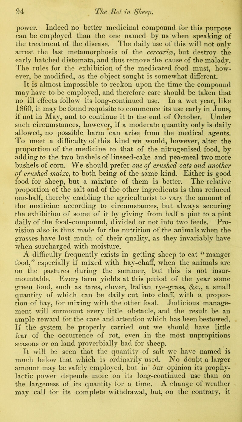 power. Indeed no better medicinal compound for this purpose can be employed than the one named by us when speaking of the treatment of the disease. The daily use of this will not only arrest the last metamorphosis of the cercarice, but destroy the early hatched distomata, and thus remove the cause of the malady. The rules for the exhibition of the medicated food must, how- ever, be modified, as the object sought is somewhat different. It is almost impossible to reckon upon the time the compound may have to be employed, and therefore care should be taken that no ill effects follow its long-continued use. In a wet year, like 1860, it may be found requisite to commence its use early in June, if not in May, and to continue it to the end of October. Under such circumstances, however, if a moderate quantity only is daily allowed, no possible harm can arise from the medical agents. To meet a difficulty of this kind we would, however, alter the proportion of the medicine to that of the nitrogenised food, by adding to the two bushels of linseed-cake and pea-meal two more bushels of corn. We should prefer one of crushed oats and another of crushed maize, to both being of the same kind. Either is good food for sheep, but a mixture of them is better. The relative proportion of the salt and of the other ingredients is thus reduced one-half, thereby enabling the agriculturist to vary the amount of the medicine according to circumstances, but always securing the exhibition of some of it by giving from half a pint to a pint daily of the food-compound, divided or not into two feeds. Pro- vision also is thus made for the nutrition of the animals when the grasses have lost much of their quality, as they invariably have when surcharged with moisture. A difficulty frequently exists in getting sheep to eat “ manger food,” especially if mixed with hay-chaff, when the animals are on the pastures during the summer, but this is not insur- mountable. Every farm yields at this period of the year some green food, such as tares, clover, Italian rye-grass, &c., a small quantity of which can be daily cut into chaff, with a propor- tion of hay, for mixing with the other food. Judicious manage- ment will surmount every little obstacle, and the result be an ample reward for the care and attention which has been bestowed. If the system be properly carried out we should have little fear of the occurrence of rot, even in the most unpropitious seasons or on land proverbially bad for sheep. It will be seen that the quantity of salt we have named is much below that which is ordinarily used. No doubt a larger amount may be safely employed, but in our opinion its prophy- lactic power depends more on its long-continued use than on the largeness of its quantity for a time. A change of weather may call for its complete withdrawal, but, on the contrary, it