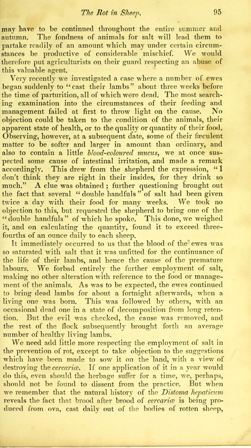 may have to be continued throughout the entire summer and autumn. The fondness of animals for salt will lead them to partake readily of an amount which may under certain circum- stances be productive of considerable mischief. We would therefore put agriculturists on their guard respecting an abuse of this valuable agent. Very recently we investigated a case where a number of ewes began suddenly to “ cast their lambs” about three weeks before the time of parturition, all of which were dead. The most search- ing examination into the circumstances of their feeding and management failed at first to throw light on the cause. No objection could be taken to the condition of the animals, their apparent state of health, or to the quality or quantity of their food. Observing, however, at a subsequent date, some of their faeculent matter to be softer and larger in amount than ordinary, and also to contain a little blood-coloured mucus, we at once sus- pected some cause of intestinal irritation, and made a remark accordingly. This drew from the shepherd the expression, “ I don’t think they are right in their insides, for they drink so much.” A clue was obtained ; further questioning brought out the fact that several “ double handfuls ” of salt had been given twice a day with their food for many weeks. We took no objection to this, but requested the shepherd to bring one of the “ double handfuls” of which he spoke. This done, we weighed it, and on calculating the quantity, found it to exceed three- fourths of an ounce daily to each sheep. It immediately occurred to us that the blood of the; ewes was so saturated with salt that it was unfitted for the continuance of the life of their lambs, and hence the cause of the premature labours. We forbad entirely the further employment of salt, making no other alteration with reference to the food or manage- ment of the animals. As was to be expected, the ewes continued to bring dead lambs for about a fortnight afterwards, when a living one was born. This was followed by others, with an occasional dead one in a state of decomposition from long reten- tion. But the evil was checked, the cause was removed, and the rest of the flock subsequently brought forth an average number of healthy living lambs. We need add little more respecting the employment of salt in the prevention of rot, except to take objection to the suggestions which have been made to sow it on the land, with a view of destroying thecercarice. If one application of it in a year would do this, even should the herbage suffer for a time, we, perhaps, should not be found to dissent from the practice. But when we remember that the natural history of the Distoma hepaticum reveals the fact that brood after brood of cercarice is being pro- duced from ova, cast daily out of the bodies of rotten sheep,