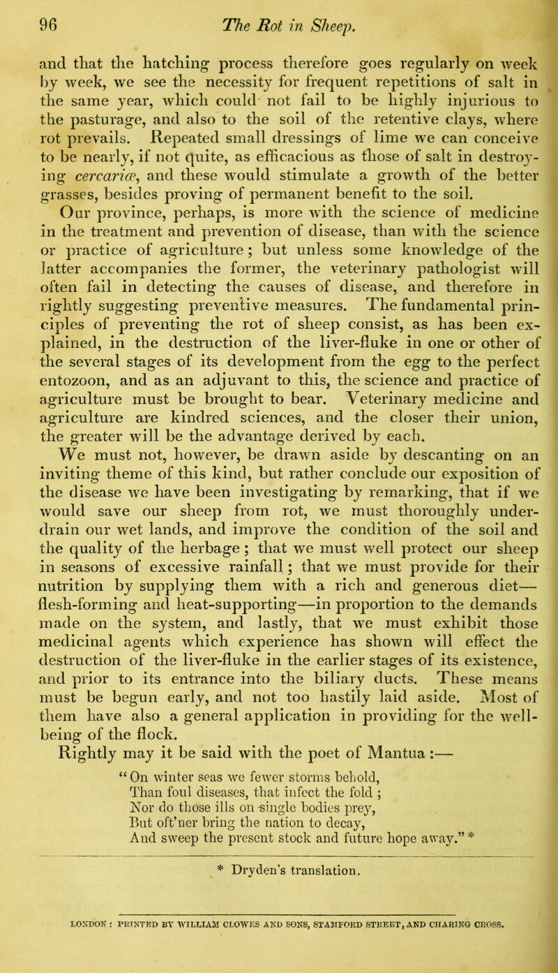 and that the hatching process therefore goes regularly on week by week, we see the necessity for frequent repetitions of salt in the same year, which could not fail to be highly injurious to the pasturage, and also to the soil of the retentive clays, where rot prevails. Repeated small dressings of lime we can conceive to be nearly, if not quite, as efficacious as those of salt in destroy- ing cercarice, and these would stimulate a growth of the better grasses, besides proving of permanent benefit to the soil. Our province, perhaps, is more with the science of medicine in the treatment and prevention of disease, than with the science or practice of agriculture ; but unless some knowledge of the ]atter accompanies the former, the veterinary pathologist will often fail in detecting the causes of disease, and therefore in rightly suggesting preventive measures. The fundamental prin- ciples of preventing the rot of sheep consist, as has been ex- plained, in the destruction of the liver-fluke in one or other of the several stages of its development from the egg to the perfect entozoon, and as an adjuvant to this, the science and practice of agriculture must be brought to bear. Veterinary medicine and agriculture are kindred sciences, and the closer their union, the greater will be the advantage derived by each. We must not, however, be drawn aside by descanting on an inviting theme of this kind, but rather conclude our exposition of the disease we have been investigating by remarking, that if we would save our sheep from rot, we must thoroughly under- drain our wet lands, and improve the condition of the soil and the quality of the herbage ; that we must well protect our sheep in seasons of excessive rainfall; that we must provide for their nutrition by supplying them with a rich and generous diet— flesh-forming and heat-supporting—in proportion to the demands made on the system, and lastly, that we must exhibit those medicinal agents which experience has shown will effect the destruction of the liver-fluke in the earlier stages of its existence, and prior to its entrance into the biliary ducts. These means must be begun early, and not too hastily laid aside. Most of them have also a general application in providing for the well- being of the flock. Rightly may it be said with the poet of Mantua :— “ On winter seas we fewer storms behold, Than foul diseases, that infect the fold ; Nor do those ills on -single bodies prey, But oft’ner bring the nation to decay, And sweep the present stock and future hope away.” * * Dry den’s translation. LONDON: PRINTED BY WILLIAM CLOWES AND SONS, STAMFORD STREET, AND CHARING CROSS.