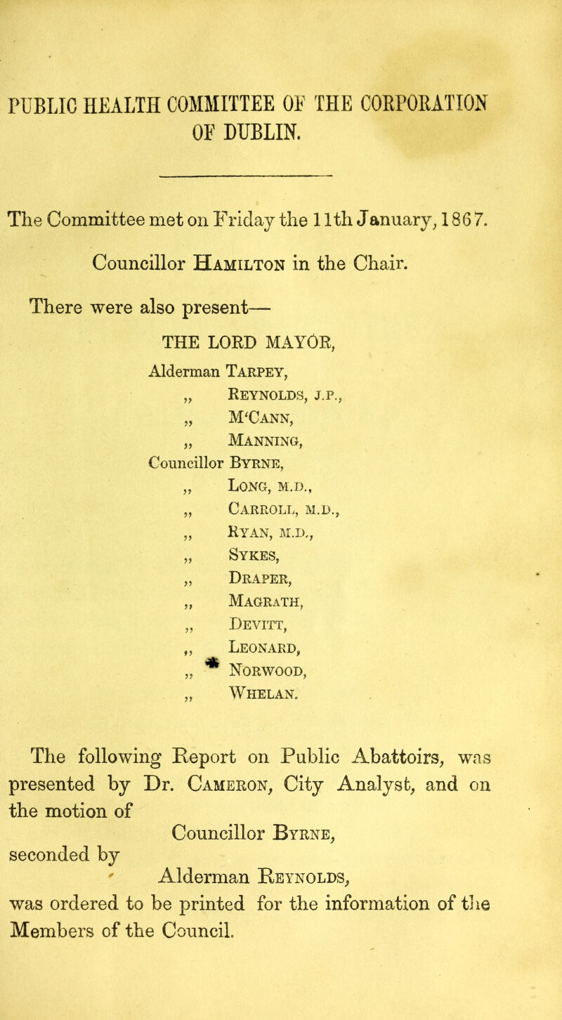 PUBLIC HEALTH COMMITTEE OE THE CORPORATION OE DUBLIN. The Committee met on Friday the 11th January, 1867. Councillor Hamilton in the Chair. There were also present— THE LORD MAYOR, Alderman Tarpey, „ Reynolds, j.p., „ M'Cann, „ Manning, Councillor Byrne, „ Long, m.d., „ Carroll, m.d., „ Ryan, m.d., „ Sykes, „ Draper, „ Magrath, „ Devitt, „ Leonard, „ Norwood, „ Whelan. The following Report on Public Abattoirs, was presented by Dr. Cameron, City Analyst, and on the motion of Councillor Byrne, seconded by Alderman Reynolds, was ordered to be printed for the information of the Members of the Council.