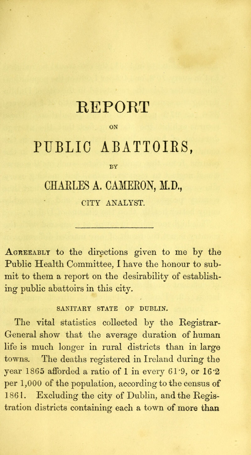 REPORT PUBLIC ABATTOIRS, BY CHARLES A. CAMERON, M.D., CITY ANALYST. Agreeably to the directions given to me by the Public Health Committee, I have the honour to sub- mit to them a report on the desirability of establish- ing public abattoirs in this city. SANITARY STATE OF DUBLIN. The vital statistics collected by the Registrar- General show that the average duration of human life is much longer in rural districts than in large towns. The deaths registered in Ireland during the year 1865 afforded a ratio of 1 in every 61'9, or 16 ‘2 per 1,000 of the population, according to the census of 1861. Excluding the city of Dublin, and the Regis- tration districts containing each a town of more than