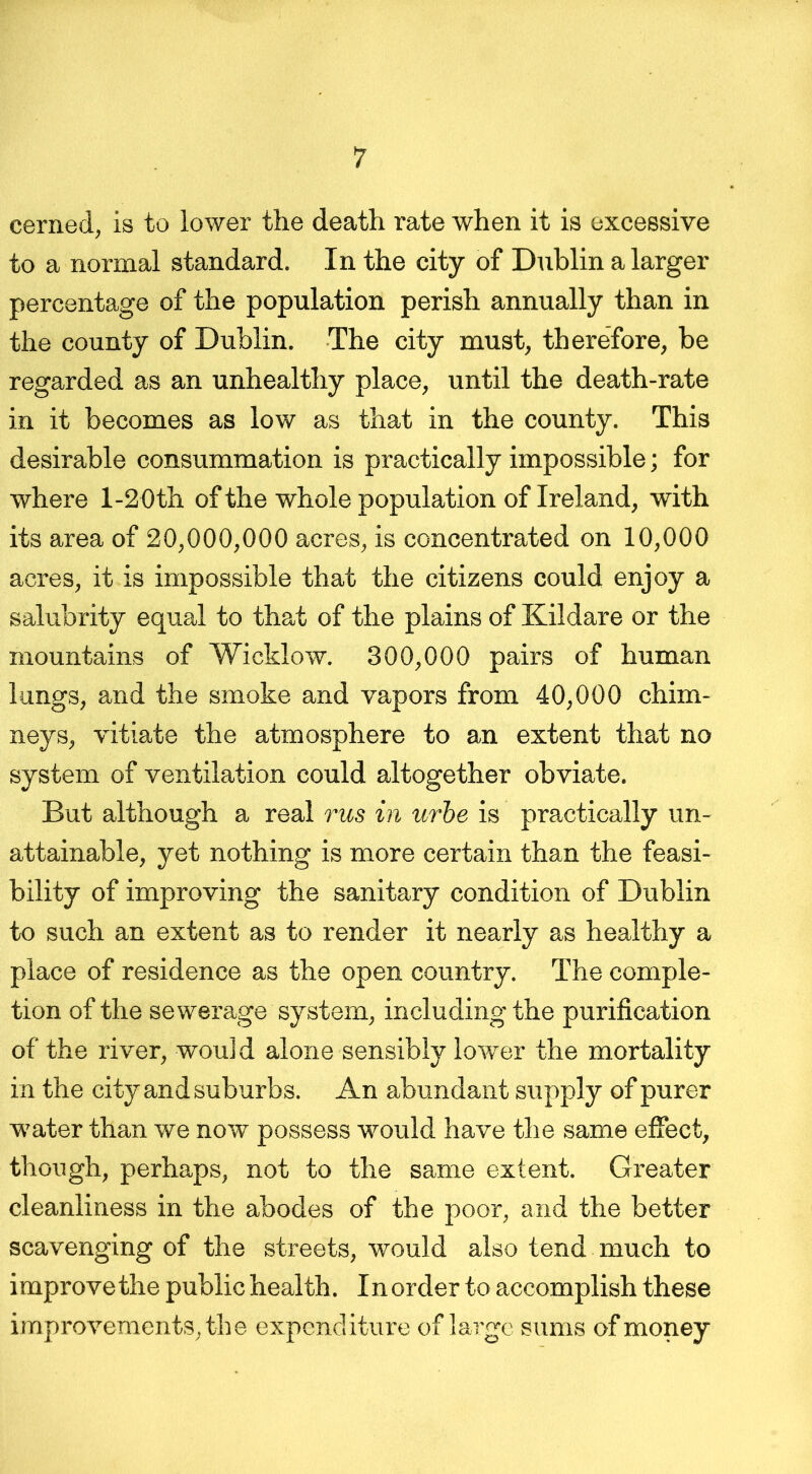 cerned, is to lower the death rate when it is excessive to a normal standard. In the city of Dublin a larger percentage of the population perish annually than in the county of Dublin. The city must, therefore, be regarded as an unhealthy place, until the death-rate in it becomes as low as that in the county. This desirable consummation is practically impossible; for where 1-2 Oth of the whole population of Ireland, with its area of 20,000,000 acres, is concentrated on 10,000 acres, it is impossible that the citizens could enjoy a salubrity equal to that of the plains of Kildare or the mountains of Wicklow. 300,000 pairs of human lungs, and the smoke and vapors from 40,000 chim- neys, vitiate the atmosphere to an extent that no system of ventilation could altogether obviate. But although a real rus in urbe is practically un- attainable, yet nothing is more certain than the feasi- bility of improving the sanitary condition of Dublin to such an extent as to render it nearly as healthy a place of residence as the open country. The comple- tion of the sewerage system, including the purification of the river, would alone sensibly lower the mortality in the city and suburbs. An abundant supply of purer water than we now possess would have the same effect, though, perhaps, not to the same extent. Greater cleanliness in the abodes of the poor, and the better scavenging of the streets, would also tend much to improve the public health. In order to accomplish these improvements, the expenditure of large sums of money