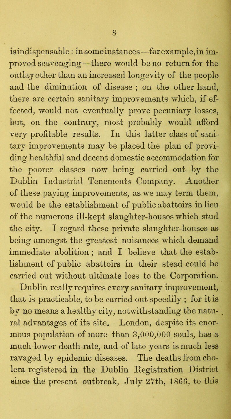 is indispensable: in some instances—for example, in im- proved scavenging—there would be no return for the outlay other than an increased longevity of the people and the diminution of disease ; on the other hand, there are certain sanitary improvements which, if ef- fected, would not eventually prove pecuniary losses, but, on the contrary, most probably would afford very profitable results. In this latter class of sani- tary improvements may be placed the plan of provi- ding healthful and decent domestic accommodation for the poorer classes now being carried out by the Dublin Industrial Tenements Company. Another of these paying improvements, as we may term them, would be the establishment of public abattoirs in lieu of the numerous ill-kept slaughter-houses which stud the city. I regard these private slaughter-houses as being amongst the greatest nuisances which demand immediate abolition; and I believe that the estab- lishment of public abattoirs in their stead could be carried out without ultimate loss to the Corporation. Dublin really requires every sanitary improvement, that is practicable, to be carried out speedily ; for it is by no means a healthy city, notwithstanding the natu- ral advantages of its site. London, despite its enor- mous population of more than 3,000,000 souls, has a much lower death-rate, and of late years is much less ravaged by epidemic diseases. The deaths from cho- lera registered in the Dublin .Registration District since the present outbreak, July 27th, 1866, to this