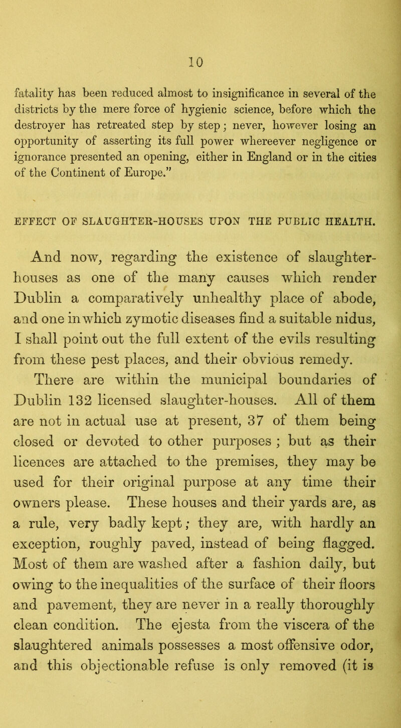 fatality has been reduced almost to insignificance in several of the districts by the mere force of hygienic science, before -which the destroyer has retreated step by step; never, however losing an opportunity of asserting its full power whereever negligence or ignorance presented an opening, either in England or in the cities of the Continent of Europe.” EFFECT OF SLAUGHTER-HOUSES UPON THE PUBLIC HEALTH. And now, regarding the existence of slaughter- houses as one of the many causes which render Dublin a comparatively unhealthy place of abode, and one in which zymotic diseases find a suitable nidus, I shall point out the full extent of the evils resulting from these pest places, and their obvious remedy. There are within the municipal boundaries of Dublin 132 licensed slaughter-houses. All of them are not in actual use at present, 37 of them being closed or devoted to other purposes ; but as their licences are attached to the premises, they may be used for their original purpose at any time their owners please. These houses and their yards are, as a rule, very badly kept; they are, with hardly an exception, roughly paved, instead of being flagged. Most of them are washed after a fashion daily, but owing to the inequalities of the surface of their floors and pavement, they are never in a really thoroughly clean condition. The ejesta from the viscera of the slaughtered animals possesses a most offensive odor, and this objectionable refuse is only removed (it is