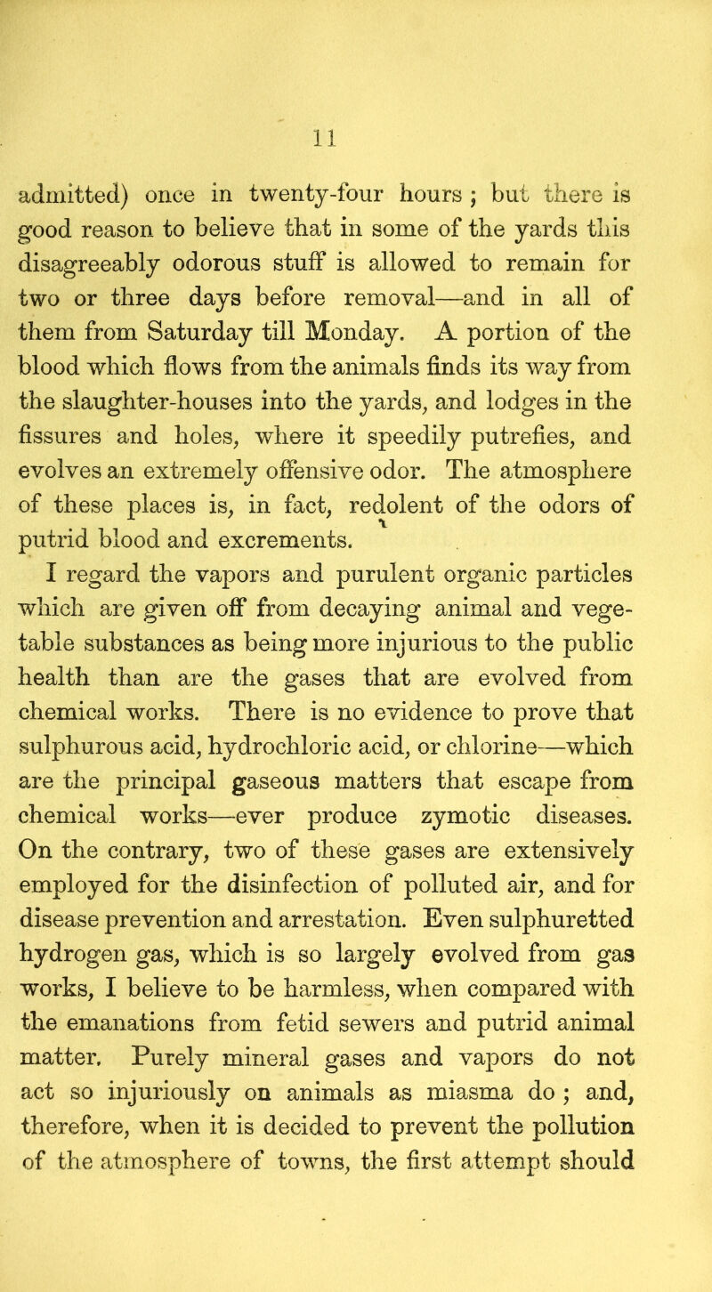 admitted) once in twenty-four hours ; but there is good reason to believe that in some of the yards this disagreeably odorous stuff is allowed to remain for two or three days before removal—and in all of them from Saturday till Monday. A portion of the blood which flows from the animals finds its way from the slaughter-houses into the yards, and lodges in the fissures and holes, where it speedily putrefies, and evolves an extremely offensive odor. The atmosphere of these places is, in fact, redolent of the odors of putrid blood and excrements. I regard the vapors and purulent organic particles which are given off from decaying animal and vege- table substances as being more injurious to the public health than are the gases that are evolved from chemical works. There is no evidence to prove that sulphurous acid, hydrochloric acid, or chlorine—which are the principal gaseous matters that escape from chemical works—ever produce zymotic diseases. On the contrary, two of these gases are extensively employed for the disinfection of polluted air, and for disease prevention and arrestation. Even sulphuretted hydrogen gas, which is so largely evolved from gas works, I believe to be harmless, when compared with the emanations from fetid sewers and putrid animal matter. Purely mineral gases and vapors do not act so injuriously on animals as miasma do ; and, therefore, when it is decided to prevent the pollution of the atmosphere of towns, the first attempt should