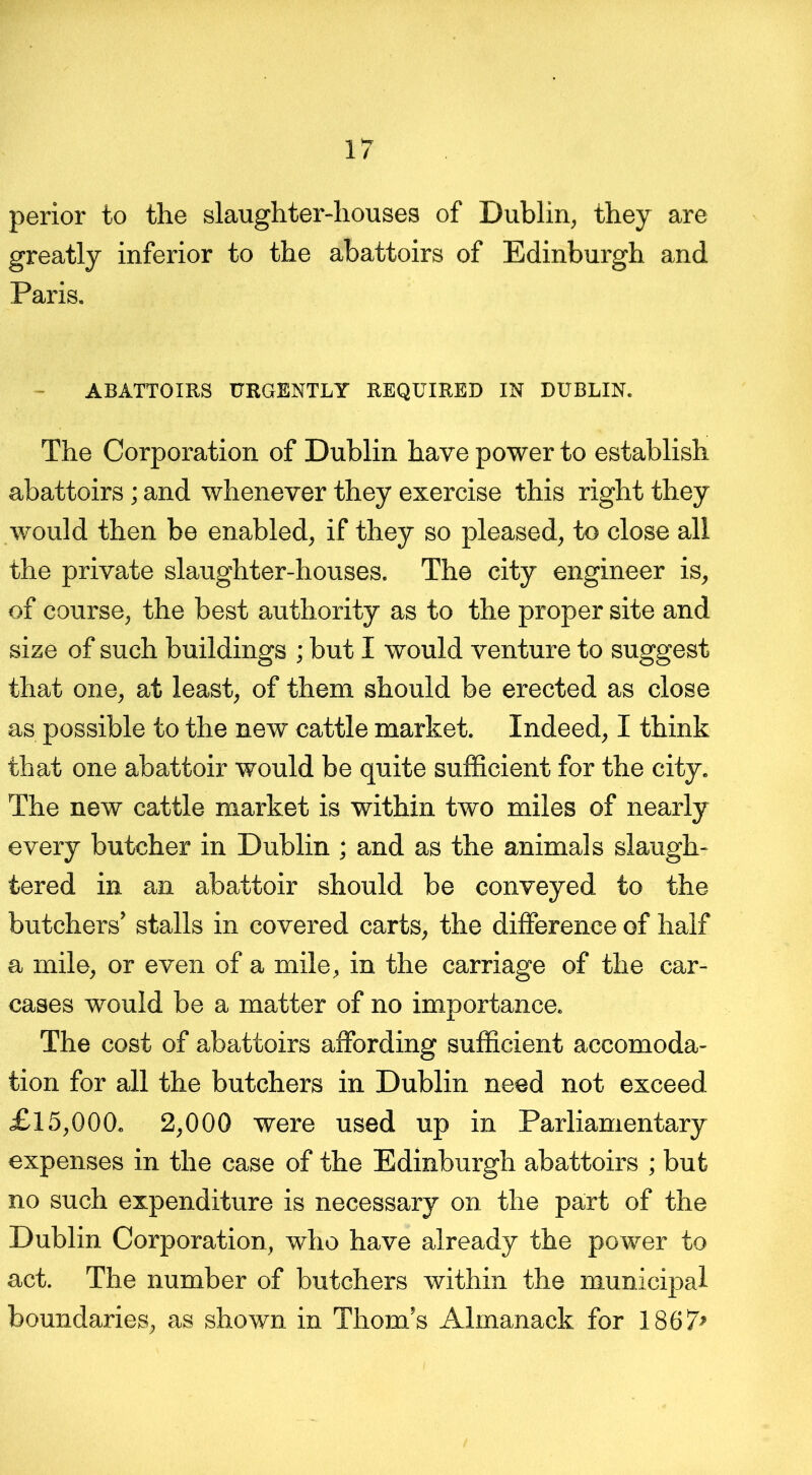 perior to the slaughter-houses of Dublin, they are greatly inferior to the abattoirs of Edinburgh and Paris. ABATTOIRS URGENTLY REQUIRED IN DUBLIN. The Corporation of Dublin have power to establish abattoirs; and whenever they exercise this right they would then be enabled, if they so pleased, to close all the private slaughter-houses. The city engineer is, of course, the best authority as to the proper site and size of such buildings ; but I would venture to suggest that one, at least, of them should be erected as close as possible to the new cattle market. Indeed, I think that one abattoir would be quite sufficient for the city. The new cattle market is within two miles of nearly every butcher in Dublin ; and as the animals slaugh- tered in an abattoir should be conveyed to the butchers’ stalls in covered carts, the difference of half a mile, or even of a mile, in the carriage of the car- cases would be a matter of no importance. The cost of abattoirs affording sufficient accomoda- tion for all the butchers in Dublin need not exceed £15,000. 2,000 were used up in Parliamentary expenses in the case of the Edinburgh abattoirs ; but no such expenditure is necessary on the part of the Dublin Corporation, who have already the power to act. The number of butchers within the municipal boundaries, as shown in Thom’s Almanack for 1867>