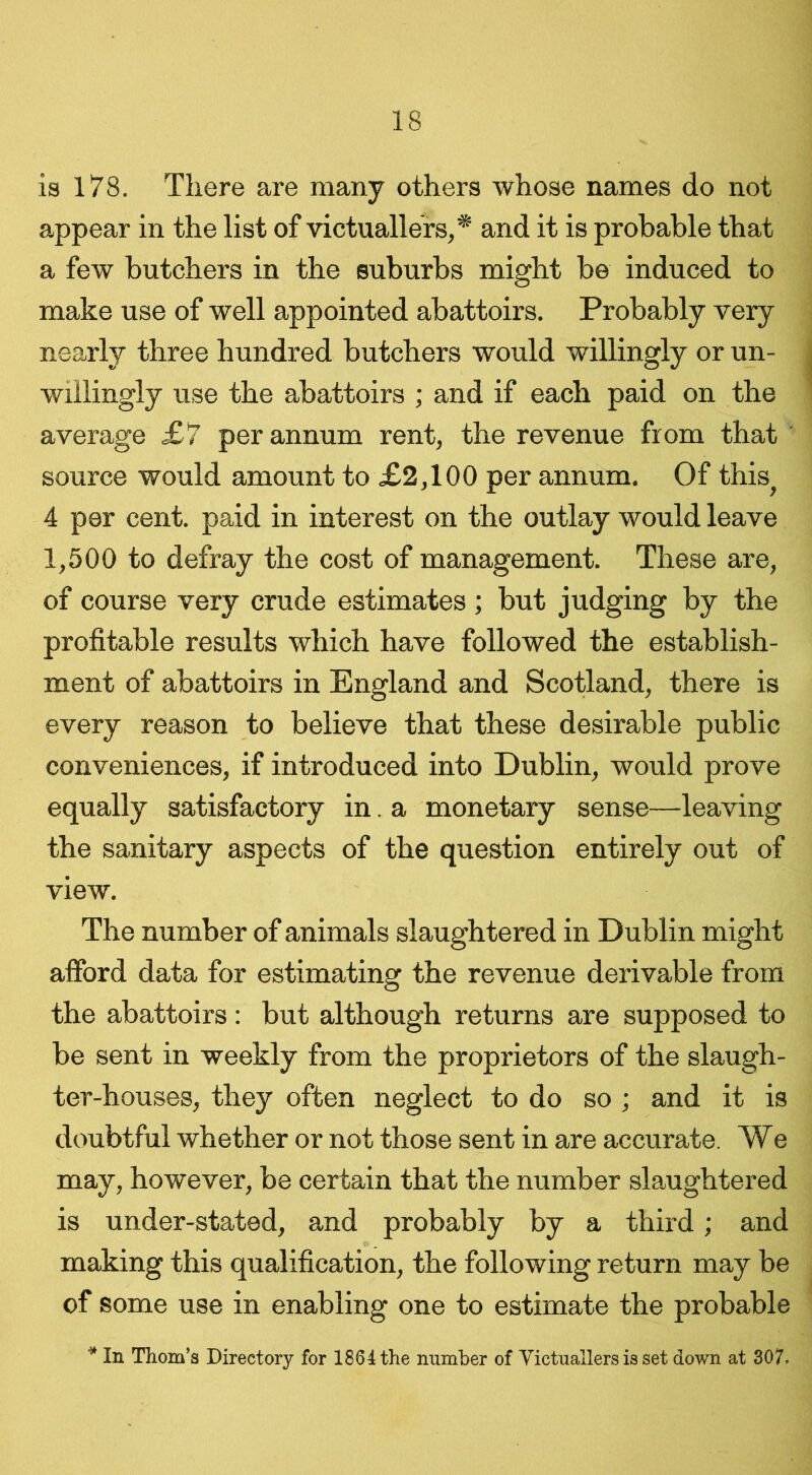 is 178. There are many others whose names do not appear in the list of victuallers,* and it is probable that a few butchers in the suburbs might be induced to make use of well appointed abattoirs. Probably very nearly three hundred butchers would willingly or un- willingly use the abattoirs ; and if each paid on the average £7 per annum rent, the revenue from that source would amount to £2,100 per annum. Of this^ 4 per cent, paid in interest on the outlay would leave 1,500 to defray the cost of management. These are, of course very crude estimates; but judging by the profitable results which have followed the establish- ment of abattoirs in England and Scotland, there is every reason to believe that these desirable public conveniences, if introduced into Dublin, would prove equally satisfactory in. a monetary sense—leaving the sanitary aspects of the question entirely out of view. The number of animals slaughtered in Dublin might afford data for estimating the revenue derivable from the abattoirs: but although returns are supposed to be sent in weekly from the proprietors of the slaugh- ter-houses, they often neglect to do so ; and it is doubtful whether or not those sent in are accurate. We may, however, be certain that the number slaughtered is under-stated, and probably by a third; and making this qualification, the following return may be of some use in enabling one to estimate the probable * In Thom’s Directory for 1864 the number of Victuallers is set down at 307.