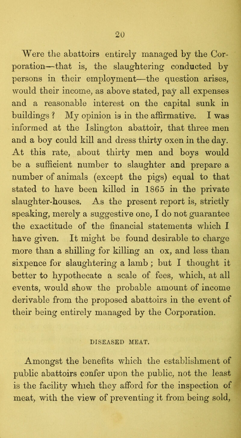 Were the abattoirs entirely managed by the Cor- poration—that is, the slaughtering conducted by persons in their employment—the question arises, would their income, as above stated, pay all expenses and a reasonable interest on the capital sunk in buildings ? My opinion is in the affirmative. I was informed at the Islington abattoir, that three men and a boy could kill and dress thirty oxen in the day. At this rate, about thirty men and boys would be a sufficient number to slaughter and prepare a number of animals (except the pigs) equal to that stated to have been killed in 1865 in the private slaughter-houses. As the present report is, strictly speaking, merely a suggestive one, I do not guarantee the exactitude of the financial statements which I have given. It might be found desirable to charge more than a shilling for killing an ox, and less than sixpence for slaughtering a lamb; but I thought it better to hypothecate a scale of fees, which, at all events, would show the probable amount of income derivable from the proposed abattoirs in the event of their being entirely managed by the Corporation. DISEASED MEAT. Amongst the benefits which the establishment of public abattoirs confer upon the public, not the least is the facility which they afford for the inspection of meat, with the view of preventing it from being sold,