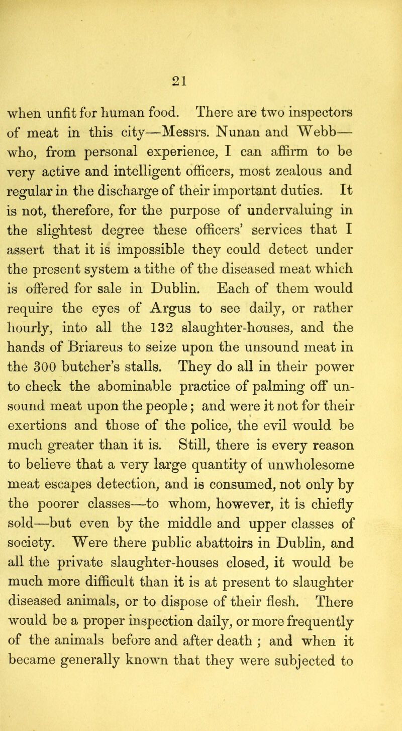 when unfit for human food. There are two inspectors of meat in this city—Messrs. Nunan and Webb— who, from personal experience, I can affirm to be very active and intelligent officers, most zealous and regular in the discharge of their important duties. It is not, therefore, for the purpose of undervaluing in the slightest degree these officers’ services that I assert that it is impossible they could detect under the present system a tithe of the diseased meat which is offered for sale in Dublin. Each of them would require the eyes of Argus to see daily, or rather hourly, into all the 132 slaughter-houses, and the hands of Briareus to seize upon the unsound meat in the 300 butcher’s stalls. They do all in their power to check the abominable practice of palming off un- sound meat upon the people; and were it not for their exertions and those of the police, the evil would be much greater than it is. Still, there is every reason to believe that a very large quantity of unwholesome meat escapes detection, and is consumed, not only by the poorer classes—to whom, however, it is chiefly sold—but even by the middle and upper classes of society. Were there public abattoirs in Dublin, and all the private slaughter-houses closed, it would be much more difficult than it is at present to slaughter diseased animals, or to dispose of their flesh. There would be a proper inspection daily, or more frequently of the animals before and after death ; and when it became generally known that they were subjected to
