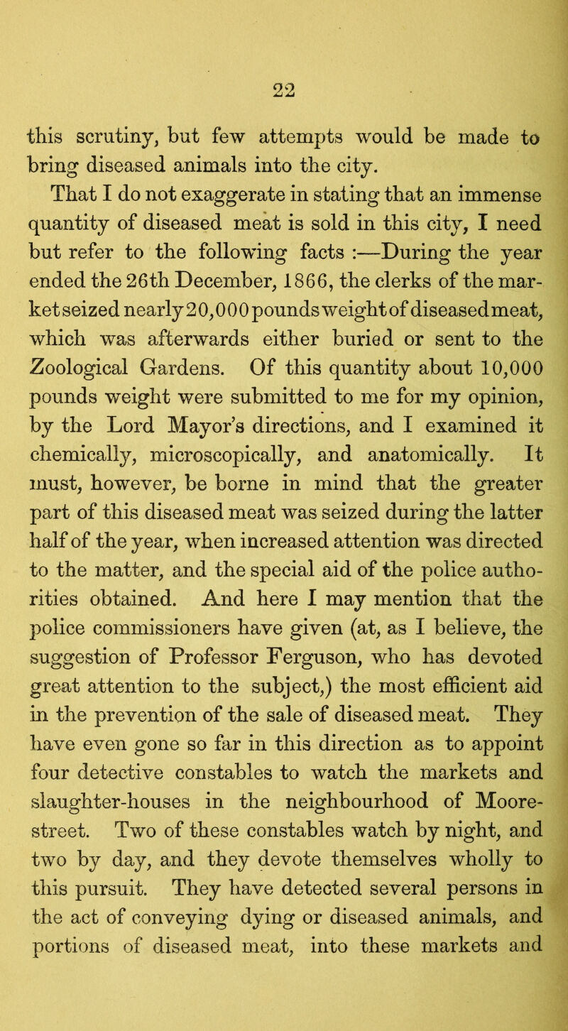 this scrutiny, but few attempts would be made to bring diseased animals into the city. That I do not exaggerate in stating that an immense quantity of diseased meat is sold in this city, I need but refer to the following facts :—During the year ended the 26th December, 1866, the clerks of the mar- ket seized nearly20,000 pounds weight of diseased meat, which was afterwards either buried or sent to the Zoological Gardens. Of this quantity about 10,000 pounds weight were submitted to me for my opinion, by the Lord Mayor’s directions, and I examined it chemically, microscopically, and anatomically. It must, however, be borne in mind that the greater part of this diseased meat was seized during the latter half of the year, when increased attention was directed to the matter, and the special aid of the police autho- rities obtained. And here I may mention that the police commissioners have given (at, as I believe, the suggestion of Professor Ferguson, who has devoted great attention to the subject,) the most efficient aid in the prevention of the sale of diseased meat. They have even gone so far in this direction as to appoint four detective constables to watch the markets and slaughter-houses in the neighbourhood of Moore- street. Two of these constables watch by night, and two by day, and they devote themselves wholly to this pursuit. They have detected several persons in the act of conveying dying or diseased animals, and portions of diseased meat, into these markets and