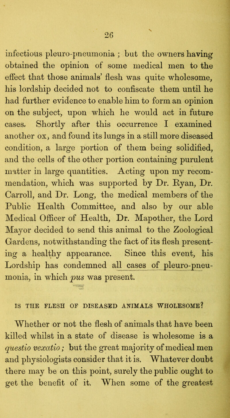 infectious pleuro-pneumonia ; but the owners having obtained the opinion of some medical men to the effect that those animals’ flesh was quite wholesome, his lordship decided not to confiscate them until he had further evidence to enable him to form an opinion on the subject, upon which he would act in future cases. Shortly after this occurrence I examined another ox, and found its lungs in a still more diseased condition, a large portion of them being solidified, and the cells of the other portion containing purulent matter in large quantities. Acting upon my recom- mendation, which was supported by Dr. Ryan, Dr. Carroll, and Dr. Long, the medical members of the Public Health Committee, and also by our able Medical Officer of Health, Dr. Mapother, the Lord Mayor decided to send this animal to the Zoological Gardens, notwithstanding the fact of its flesh present- ing a healthy appearance. Since this event, his Lordship has condemned all cases of pleuro-pneu- monia, in which pus was present. IS THE FLESH OF DISEASED ANIMALS WHOLESOME? Whether or not the flesh of animals that have been killed whilst in a state of disease is wholesome is a questio vexatio; but the great majority of medical men and physiologists consider that it is. Whatever doubt there may be on this point, surely the public ought to get the benefit of it. When some of the greatest